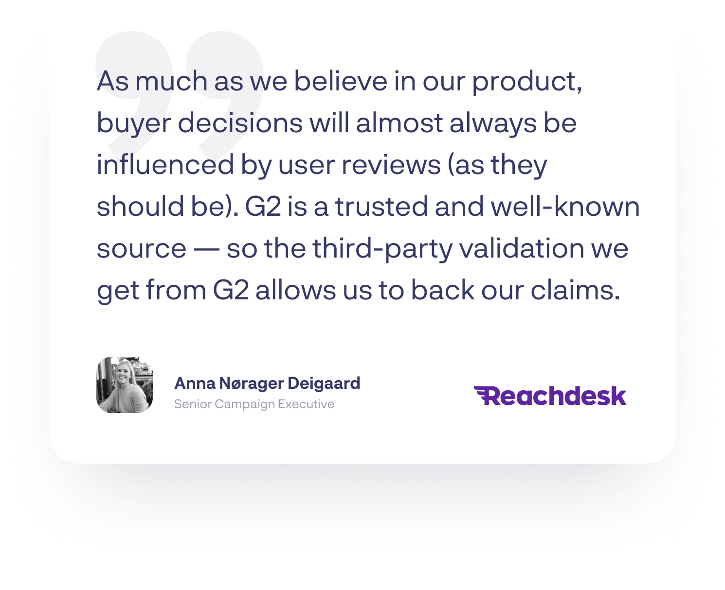 “As much as we believe in our product, buyer decisions will almost always be influenced by user reviews (as they should be). G2 is a trusted and well-known source — so the third-party validation we get from G2 allows us to back our claims”