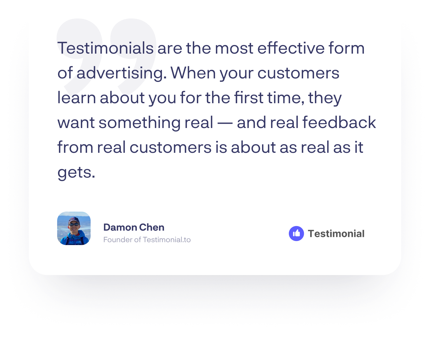 “Testimonials are the most effective form of advertising. When your customers learn about you for the first time, they want something real — and real feedback from real customers is about as real as it gets.”