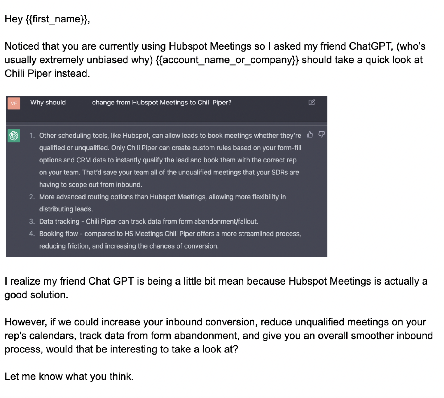 Cold email written by ChatGPT: Hey {{first name}}, Noticed that you are currently using Hubspot Meetings so I asked my friend ChatGPT, (who's usually extremely unbiased why) {{account_name_or_company}} should take a quick look at Chili Piper instead. 