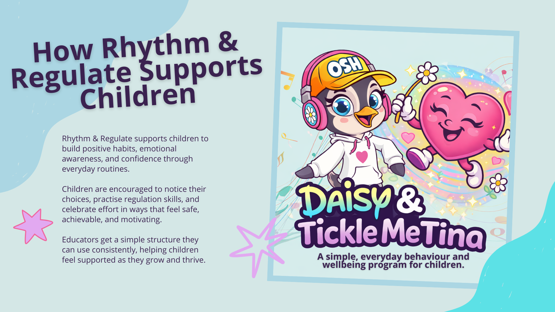 Rhythm & Regulate supports children to build positive habits, emotional awareness, and confidence through everyday routines. The program uses Daisy Dollars, a simple rewards tracker, and choice-based strategies to help children notice their choices, practise self-regulation, and celebrate effort along the way. Guided by Daisy and her sidekick Tickle Me Tina, children are encouraged to reflect on their actions, try again when things feel tricky, and feel supported as they grow and thrive.