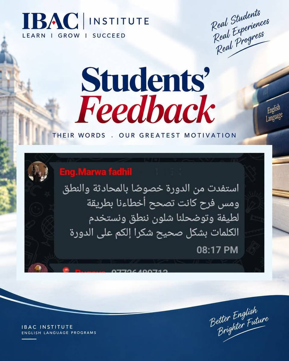 دورة اللغة الإنجليزية بطلاقة
تحدث باللغة الإنجليزية بثقة، وتواصل بطلاقة.
طوّر مهاراتك في اللغة الإنجليزية من خلال برنامج تدريبي أكاديمي وعملي يركز على تطوير مهارات المحادثة، الاستماع، المفردات، النطق والتواصل الفعّال.
تم تصميم الدورة لمساعدتك على بناء كفاءة لغوية حقيقية من خلال التدريب العملي والممارسة المستمرة، لتتمكن من التعبير عن أفكارك بصورة أكثر طبيعية وثقة في مختلف المواقف.
طوّر لغتك. عزز ثقتك. وابنِ مستقبلك.
للتسجيل والاستفسار، تواصل معنا عبر الرسائل الخاصة.
أو اتصل عبر الواتساب
+964750 544 8548

#EnglishFluency #EnglishCourse #LearnEnglish #SpeakEnglish #EnglishLearning #EnglishLanguage #FluentEnglish #ImproveYourEnglish #EnglishSpeaking #EnglishEducation #IBACInstitute #دورة_انكليزي #تعلم_الانكليزية #اللغة_الانجليزية #محادثة_انكليزي #كورسات_انكليزي #تعلم_الإنجليزية

نص مكتوب في الصور:
- IBAC INSTITUTE LEARN I GROW I SUCCEED Real Students Real Experiences Real Progress Students' Feedback THEIR WORDS . OUR GREATEST MOTIVATION والمحاضرات كيف كانت تحياتنا لكم 08:13 PM Nisreen استاذ عثمان حبيت أشكرك على تنظيم الدورة بصراحة استفدت هواية خصوصا من طريقة شرح الست فرح كانت توصل المعلومة بطريقة بسيطة وواضحة وتعيد الشرح إذا احتجنا 08:14 PM IBAC INSTITUTE ENGLISH LANGUAGE PROGRAMS Better English Brighter Future
- IBAC INSTITUTE LEARN I GROW I SUCCEED Real Students Real Experiences Real Progress Students' Feedback THEIR WORDS . OUR GREATEST MOTIVATION Maram ali اهلا استاذ بصراحة اكثر شي عجبني بالدورة هو التطبيق العملي المس ما جانت تعتمد على الشرح النظري فقط وانما تخلينا نشارك ونتكلم ونطبق اللي نتعلمه داخل المحاضرة 08:17 PM IBAC INSTITUTE ENGLISH LANGUAGE PROGRAMS Better English Brighter Future
- IBAC INSTITUTE LEARN I GROW I SUCCEED Real Students Real Experiences Real Progress Students' Feedback THEIR WORDS . OUR GREATEST MOTIVATION Ruqaya تجربتي بالدورة كانت إيجابية وحسيت انو مستواي تحسن خلال فترة الدورة وست فرح كانت معاونة وصبورة وأسلوبها بالتدريس يشجع الطالب على الاستمرار والتطور 08:18 PM IBAC INSTITUTE ENGLISH LANGUAGE PROGRAMS Better English Brighter Future
- IBAC INSTITUTE LEARN I GROW I SUCCEED Real Students Real Experiences Real Progress Students' Feedback THEIR WORDS . OUR GREATEST MOTIVATION 08:19 PM Um ridha اجواء الدورة حلوة والشرح ممتع استفدت وزادت ثقتي أكثر عاشت ايدكم 08:22 PM Message IBAC INSTITUTE ENGLISH LANGUAGE PROGRAMS Better English Brighter Future
- IBAC INSTITUTE LEARN I GROW I SUCCEED Real Students Real Experiences Real Progress Students' Feedback THEIR WORDS . OUR GREATEST MOTIVATION Eng.Marwa fadhil استفدت من الدورة خصوصًا بالمحادثة والنطق ومس فرح كانت تصحح أخطاءنا بطريقة لطيفة وتوضحلم شلون ننطق ونستخدم الكلمات بشكل صحيح شكرا إلكم على الدورة 08:17 PM IBAC INSTITUTE ENGLISH LANGUAGE PROGRAMS Better English Brighter Future