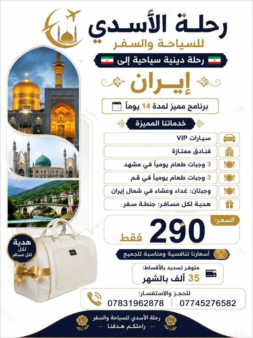 🇮🇷 رحلة الأسدي للسياحة والسفر 🇮🇷
✨ عروض خاصة إلى إيران بالتقسيط ✨
🔥 العرض الأول 🕌 قم – مشهد – شمال إيران 📅 14 يومًا 💰 فقط 35 ألف دينار شهريًا
✅ ثلاث وجبات طعام في مشهد ✅ ثلاث وجبات طعام في قم ✅ وجبتان في شمال إيران (غداء وعشاء) ✅ باصات VIP (2+1) 🎁 هدية لكل مسافر: جنطة سفر 🎉 عروض وهدايا مميزة طوال فترة الحجز
⏳ سارع بالحجز... المقاعد محدودة!
━━━━━━━━━━━━━━
🔥 العرض الثاني 🕌 قم – مشهد – نيشابور 📅 11 يومًا 💰 فقط 25 ألف دينار شهريًا
✅ ثلاث وجبات طعام في مشهد ✅ ثلاث وجبات طعام في قم ✅ باصات VIP (2+1)
📞 للحجز والاستفسار: 📱 *********** 📱 *********** :::
مكاني بابل الاسكندرية الاسكان
