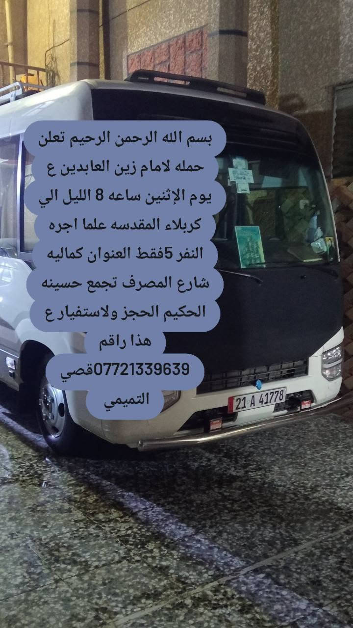 لا توجد تفاصيل

نص مكتوب في الصور:
- بسم الله الرحمن الرحيم تعلن حمله لامام زين العابدين ع يوم الإثنين بعد صلاة الضهر الي كربلاء والعلويه شريف علما اجره النفر 7 فقط العنوان كماليه شارع المصرف تجمع حسينه الحكيم الحجز ولاستفيار ع هذا راقم *********** قصي التميمي
- بسم الله الرحمن الرحيم تعلن حمله لامام زين العابدين ع يوم الإثنين ساعه 8 الليل الي كربلاء المقدسه علما اجره النفر 5فقط العنوان كماليه شارع المصرف تجمع تجمع حسينه الحكيم الحجز ولاستفيار ع هذا راقم ***********قصي التميمي