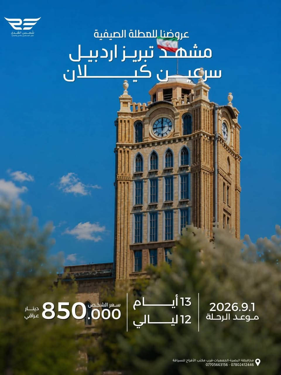 عروضنا للعطله الصيفية 
مشهد فقط دينيه سياحيه 
طيران الذهاب والعوده 
مده الرحله ٤ ليالي ٥ ايام 
تاريخ رحلة يوم الجمعه ٨/٢٨
سعر الشخص ٤٠٠ الف 
الأطفال من ٢سنه الى ٥سنوات ٣٠٠ الف بدون سرير 
الطفل الرضيع ١٠٠ الف 
مع ثلاث وجبات طعام بوفيه مفتوح 
٠٠٠٠ ٠٠٠٠٠٠٠٠٠٠٠٠٠٠٠٠٠٠٠٠٠٠٠٠٠٠٠٠٠٠ ٠٠٠٠٠٠ 
عروضنا للعطله الصيفية  
مشهد وقم وكاشان 
برنامج طيران ثلاث مراحل 
مدة الرحله ٧ ليالي ٨ ايام 
تاريخ الرحله  يوم الجمعه ٨/٢٨
سعر الشخص ٥٢٥ الف
الاطفال من ٢سنه الى اقل من ٥سنوات ٣٥٠ الف بدون سرير 
الطفل الرضيع الغاية ٢سنه ١٠٠ الف 
مع ثلاث وجبات طعام بوفيه مفتوح في مشهد 
٠٠٠٠ ٠٠٠٠٠٠٠٠٠٠٠٠٠٠٠٠٠٠٠٠٠٠٠٠٠٠٠٠٠٠ ٠٠٠٠٠٠ 
عروضنا للعطله الصيفية 
شمال ايران كيلان و مازندران 
طيران ذهاب والعوده 
٩ليالي ١٠ ايام 
تاريخ الرحله الجمعه  ٨/٢٨
سعر الشخص ٦٠٠ الف 
الاطفال من ٢سنه الى اقل من ٥سنوات ٤٠٠ الف بدون سرير 
الطفل الرضيع الغاية ٢سنه  ١٥٠ الف 
مع وجبه فطور صباحي 
٠٠٠٠ ٠٠٠٠٠٠٠٠٠٠٠٠٠٠٠٠٠٠٠٠٠٠٠٠٠٠٠٠٠٠ ٠٠٠٠٠٠ 
عروضنا للعطله الصيفية  
مشهد وشمال وقم 
طيران ثلاث مراحل 
مدة الرحله ٩ ليالي ١٠ ايام 
تاريخ الرحله يوم الجمعه ٨/٢٨
سعر الشخص ٦٥٠ الف 
الاطفال من ٢سنه الى اقل من ٥سنوات  ٤٥٠ الف بدون سرير 
الطفل الرضيع الغاية ٢سنه  ١٥٠ الف 
مع ثلاث وجبات طعام في مشهد
٠٠٠٠ ٠٠٠٠٠٠٠٠٠٠٠٠٠٠٠٠٠٠٠٠٠٠٠٠٠٠٠٠٠ ٠٠٠٠٠٠ 
عروضنا للعطله الصيفية 
مشهد وتبريز واردبيل وسرعين وكيلان 
طيران ثلاث مراحل 
مدة الرحله ١٢ ليله ١٣يوم
تاريخ الرحله يوم الثلاثاء ٩/١/ ٢٠٢٦
السعر للشخص ٨٥٠ الف 
الاطفال الغاية اقل من ٥ سنوات ٥٥٠ الف بدون سرير 
الاطفال من ٥سنوات الى ١٠ سنوات ٨٠٠ الف
الطفل الرضيع الغايه اقل من ٢سنه ١٥٠ الف ......................
توجد كروبات خاصه العوائل الكبيره من10نفرات فما فوق وحسب اختيارهم للمدن والمناطق التي يرغبون الذهاب اليها وحسب الوقت الذي يناسبهم هدفنا راحتكم وإسعادكم 
٠٠٠٠ ٠٠٠٠٠٠٠٠٠٠٠٠٠٠٠٠٠٠٠٠٠٠٠٠٠٠٠٠٠٠ ٠٠٠٠٠٠ 
شعارنا المصداقيه ودقه المواعيد 
اختر لك والعالتك المكان الصح لا تغركم الاسعار الرخيصه لأنها على حساب راحتكم 
٠٠٠٠ ٠٠٠٠٠٠٠٠٠٠٠٠٠٠٠٠٠٠٠٠٠٠٠٠٠٠٠٠٠٠ ٠٠٠٠٠٠ 
للحجز والاستفسار زيارتنا في مقر الشركه الكائن في البصره الجمعيات قرب مكتب الافراح للسياقة أو الاتصال على 
،***********
***********
***********

