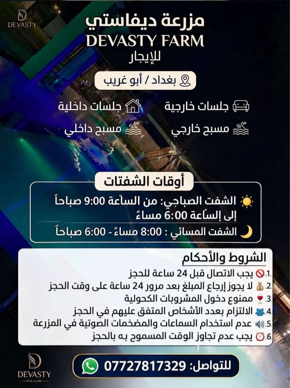 مزرعة ديفا ستي في منطقة ابو غريب متوفرة للحجز

نص مكتوب في الصور:
- DEVASTY مزرعة ديفاستي DEVASTY FARM للإيجار بغداد / أبو غريب جلسات خارجية جلسات داخلية مسبح خارجي مسبح داخلي أوقات الشفتات الشفت الصباحي: من الساعة 9:00 صباحاً إلى الساعة 6:00 مساءً الشفت المسائي : 8:00 مساءً - 6:00 صباحاً الشروط والأحكام 1. يجب الاتصال قبل 24 ساعة للحجز 2. لا يجوز إرجاع المبلغ بعد مرور 24 ساعة على وقت الحجز 3. ممنوع دخول المشروبات الكحولية 4. الالتزام بعدد الأشخاص المتفق عليهم في الحجز 5. عدم استخدام السماعات والمضخمات الصوتية في المزرعة 6. يجب عدم تجاوز الوقت المسموح به بالحجز للتواصل: *********** DEVASTY