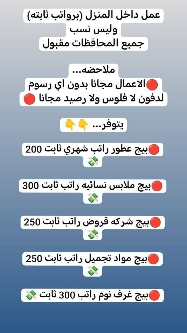 لا توجد تفاصيل

نص مكتوب في الصور:
- مطلوب من اي محافظة مقبول مودل عارضه ملابس محتشمه ملاحظه ... بدون ذكر الوجه عند التصوير براتب شهري 750 الف مقدمه مع توصيل الملابس 150 الف توصل الكم مقدمه نوع الملابس تراكات دشاديش صايات خليجي فقط. بدون اي رسوم عمل مجانا توصيل علينه مجانا
- مطلوب
- موظفات
- ريسبشن في جم
- راتب شهري 600
- ومطلوب خبيره اكرلك في مركز
- الراتب بعد المقابله
- ومطلوب كوافيره في مركز
- عمل داخل المنزل (برواتب ثابته) وليس نسب جميع المحافظات مقبول ملاحظه... الاعمال مجانا بدون اي رسوم لدفون لا فلوس ولا رصيد مجانا يتوفر... بيج عطور راتب شهري ثابت 200 بيج ملابس نسائيه راتب ثابت 300 بيج شركه قروض راتب ثابت 250 بيج مواد تجميل راتب ثابت 250 بيج غرف نوم راتب 300 ثابت