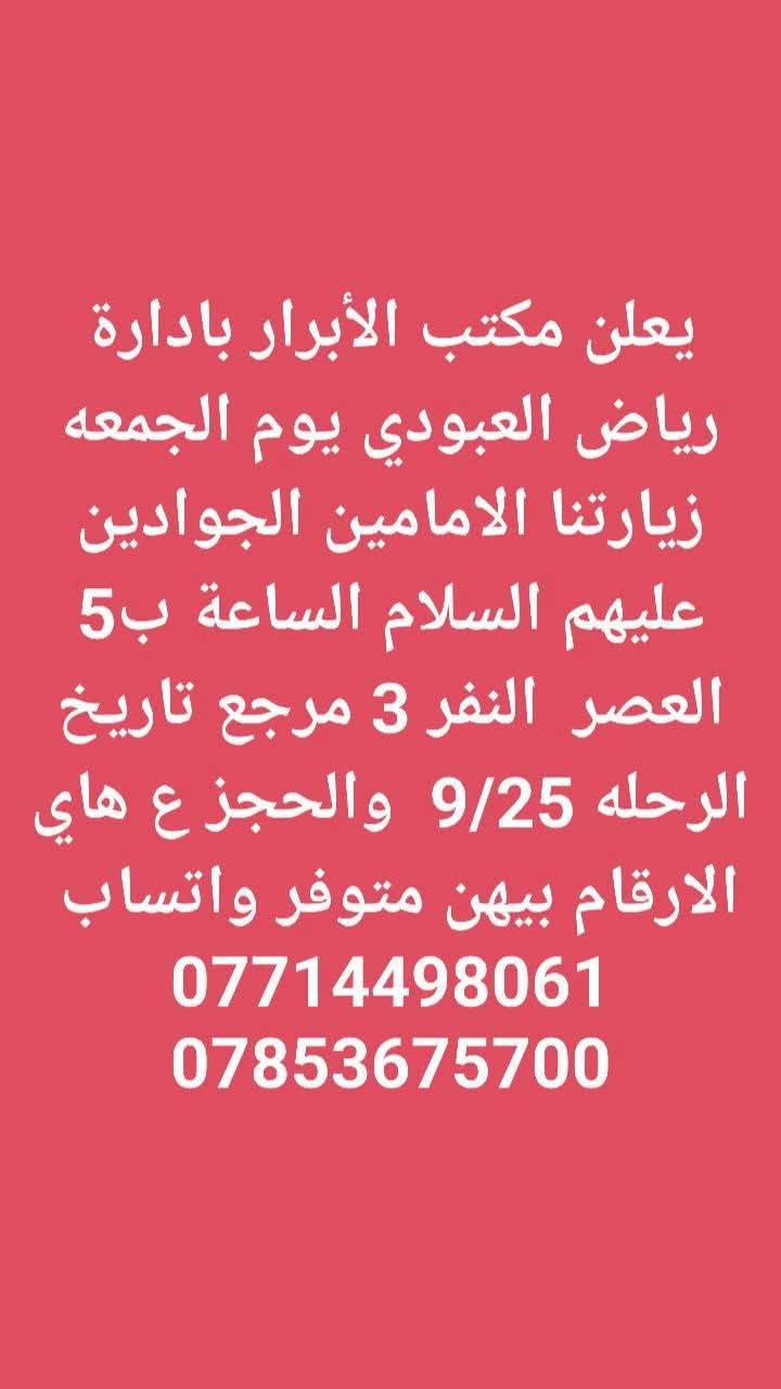 لا توجد تفاصيل

نص مكتوب في الصور:
- يعلن مكتب الأبرار بادارة رياض العبودي يوم الجمعه زيارتنا كربلاء المقدسه والعلویه شريفه الساعه 2 الضهر النفر 10 مرجع تاريخ الرحله 9/25 والحجز ع هاي الارقام بيهن متوفر واتساب *********** ***********
- يعلن مكتب الأبرار بادارة رياض العبودي يوم الجمعه زيارتنا الامامين الجوادين عليهم السلام الساعة ب 5 العصر النفر 3 مرجع تاريخ الرحله 9/25 والحجز ع هاي الارقام بيهن متوفر واتساب *********** ***********
- يعلن مكتب الأبرار بادارة رياض العبودي يوم الجمعه زيارتنا كربلاء المقدسه الساعة ب 3 الضهر النفر 6 والرحله الثانيه الساعة ب 8 ونص بليل النفر 7 مرجع تاريخ الرحله 9/25 والحجز ع هاي الارقام بيهن متوفر *********** واتساب ***********
- يعلن مكتب الأبرار بادارة رياض العبودي يوم السبت زيارتنا الامامين الجوادين عليهم السلام الساعة ب 5 العصر النفر 3 مرجع تاريخ الرحله 9/26 والحجز ع هاي الارقام بيهن متوفر واتساب *********** ***********
- يعلن مكتب الأبرار بادارة رياض العبودي يوم السبت زيارتنا السامراء المقدسه وسيد محمد النفر 6 الساعة ب 3 الضهر تاريخ 9/26 والحجز ع هاي الارقام بيهن متوفر واتساب *********** ***********