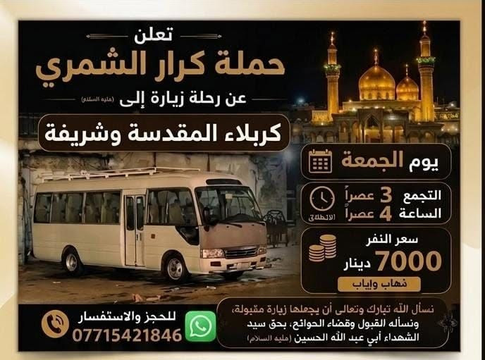 لا توجد تفاصيل

نص مكتوب في الصور:
- تعلن حملة كرار الشمري زيارة إلى جميع المراقد المقدسة يوم الجمعة زيارة إلى سامراء وسيد محمد الانطلاق الساعة 9:00 صباحاً سعر النفر 4000 مرجع سيارة حديثة مكيفة بالتبريد التجمع يم أسواق المصطفى منطقة الوردية وحي جابر والمناطق المجاورة خادم الحملة كرار الشمري للحجز والاستفسار ع رقم ***********
- تعلن حملة كرار الشمري عن رحلة زيارة إلى كربلاء المقدسة وشريفة يوم الجمعة التجمع 3 عصراً الساعة 4 عصراً الانطلاق سعر النفر 7000 دينار ذهاب وإياب نسأل الله تبارك وتعالى أن يجعلها زيارة مقبولة، ونسأله القبول وقضاء الحوائج، بحق سيد الشهداء أبي عبد الله الحسين (عليه السلام) للحجز والاستفسار ***********