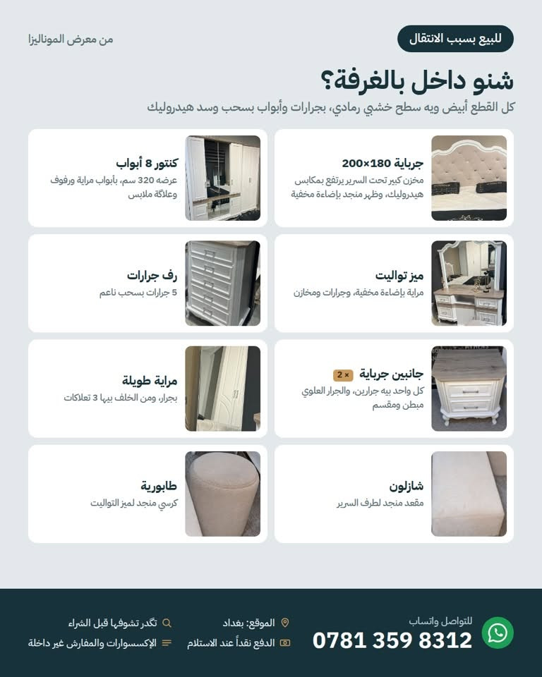 للبيع بسبب الانتقال 📦
غرفة نوم كاملة من معرض الموناليزا، نظيفة تماماً وشبه جديدة، بإضاءة مخفية تتحكم بيها بالريموت.

تحتوي على: جرباية 180×200 بمخزن هيدروليك، كنتور 8 أبواب بعرض 320 سم، ميز تواليت بمراية مضيئة، رف 5 جرارات، جانبين جرباية، مراية طويلة بجرار، شازلون وطابورية.

السعر: 2,250,000 د.ع (سعر الشراء 3,000,000)
ويه السعر اختار عرض واحد:

فك ونقل وتركيب مجاني داخل بغداد
أو دوشك 180×200 (طبي درجة أولى طبقتين ضغط عالي مع طبقة ميموري طبية مشتريه ب٢٥٠ ألف) مجاناً

الملاحظة الوحيدة: بعض البنسات الديكورية بظهر الجرباية تحتاج خياط (موضحة بالصور).
بغداد، للتواصل واتساب: ***********

نص مكتوب في الصور:
- من معرض الموناليزا
- للبيع بسبب الانتقال
- غرفة نوم كاملة للبيع
- نظيفة تماماً وشبه جديدة، بإضاءة مخفية تتحكم بيها بالريموت.
- الجرباية 180×200
- الكنتور 8 أبواب
- ميز التواليت بالمراية المضيئة
- خصم 25%
- سعر الشراء 3,000,000
- 2,250,000 د.ع
- ويه السعر، اختار عرض واحد:
- 1 فك ونقل وتركيب مجاني داخل بغداد
- 2 أو دوشك 180×200 مجاناً (والنقل عليك)
- الصور من المعرض وقت الشراء، والإكسسوارات والمفارش اللي بيها غير داخلة بالبيع.
- للتواصل واتساب
- ***********
- الموقع: بغداد
- الدفع نقداً عند الاستلام
- تكدر تشوفها قبل الشراء
- الإكسسوارات والمفارش غير داخلة
- من معرض الموناليزا للبيع بسبب الانتقال شنو داخل بالغرفة؟ كل القطع أبيض ويه سطح خشبي رمادي، بجرارات وأبواب بسحب وسد هيدروليك كنتور 8 أبواب عرضه 320 سم، بأبواب مراية ورفوف وعلاقة ملابس جرباية 180×200 مخزن كبير تحت السرير يرتفع بمكابس هيدروليك، وظهر منجد بإضاءة مخفية رف جرارات 5 جرارات بسحب ناعم ميز تواليت مراية بإضاءة مخفية، وجرارات ومخازن مراية طويلة بجرار، ومن الخلف بيها 3 تعلاكات جانبيين جرباية 2 x كل واحد بيه جرارين، والجرار العلوي مبطن ومقسم طابورية كرسي منجد لميز التواليت شازلون مقعد منجد لطرف السرير للتواصل واتساب *********** الموقع: بغداد تكدر تشوفها قبل الشراء الدفع نقداً عند الاستلام الإكسسوارات والمفارش غير داخلة
- صور حقيقية من البيت
- حالتها الحالية: نظيفة تماماً، والملاحظة الوحيدة بعض البنسات الديكورية بظهر الجرباية واكعة وتحتاج خياط، وهي شي بسيط.
- الكنتور من الداخل
- مخزن الجرباية الواسع
- جرار مبطن ومقسم
- جرارات ميز التواليت
- الملاحظة الوحيدة: بنسات ديكور واكعة
- الشازلون والطابورية