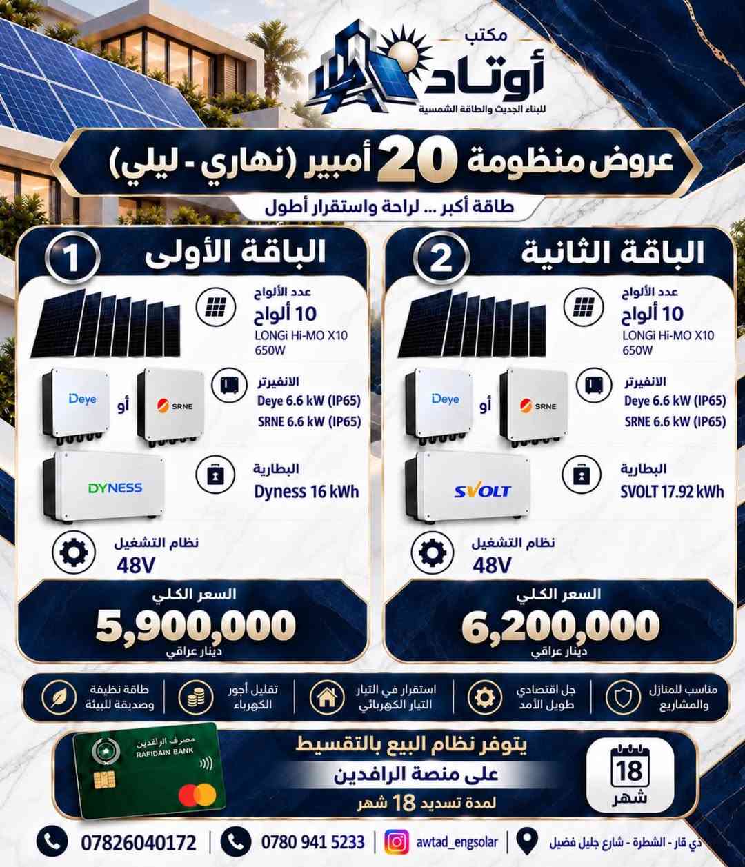 ☀️ عروض منظومات الطاقة الشمسية من أوتاد

أوتاد للبناء الحديث والطاقة الشمسية
نقدّم لكم حلولاً متكاملة للطاقة الشمسية، مصممة وفق احتياج كل منزل وحجم الأحمال الكهربائية، مع اعتماد مكونات مختارة وتنسيق هندسي يضمن كفاءة التشغيل واستثماراً أفضل للطاقة.

⚡ منظومات مصممة لتمنحك:
• استقراراً أفضل للطاقة الكهربائية
• تقليلاً من الاعتماد على المولدات
• استثماراً طويل الأمد بالطاقة الشمسية
• تشغيل الأحمال المنزلية بكفاءة واستقرار
• حلولاً متعددة تناسب احتياجات واستهلاك مختلف

🔋 عروضنا تتضمن خيارات متعددة من المنظومات والإنفرترات والبطاريات والألواح الشمسية، لتختار المنظومة المناسبة من حيث القدرة، سعة التخزين، وطبيعة الأحمال.

🏗️ في أوتاد لا نبيع منظومة فقط؛
بل ندرس احتياجك ونختار المكونات وننسّق النظام وفق متطلبات الموقع والاستخدام.

هندسة مدروسة • مكونات مختارة • طاقة أكثر استقراراً

أوتاد | AWTAD
للبناء الحديث والطاقة الشمسية

📞 للاستفسار عن العروض وتحديد المنظومة المناسبة، تواصلوا معنا.***********
ذي قار /الشطرة/شارع جليل فضيل

نص مكتوب في الصور:
- مكتب أوتاد للبناء الحديث والطاقة الشمسية عروض منظومة 6 أمبير (نهاري - ليلي) طاقة مستمرة ... لحياة أفضل الباقة الأولى 1 عدد الألواح 3 ألواح LONGi Hi-Mo X10 650W الانفيرتر CHISAGE 4.4 kW (IP65) أو البطارية CHISAGE 8 kWh نظام التشغيل 24V السعر الكلي 3,250,000 دينار عراقي الباقة الثانية 2 عدد الألواح 3 ألواح LONGi Hi-Mo X10 650W الانفيرتر CHISAGE 3.5 kW (IP21) البطارية CHISAGE 8 kWh نظام التشغيل 24V السعر الكلي 3,050,000 دينار عراقي الباقة الثالثة 3 عدد الألواح 3 ألواح LONGi Hi-Mo X10 650W الانفيرتر CHISAGE 5 kW البطارية DYNESS 5 kWh نظام التشغيل 48V السعر الكلي 2,900,000 دينار عراقي مصرف الرافدين RAFIDAIN BANK يتوفر نظام البيع بالتقسيط على منصة الرافدين لمدة تسديد 18 شهر 18 شهر *********** *********** awtad_engsolar ذي قار - الشطرة - شارع جليل فضيل
- مكتب أوتاد للبناء الحديث والطاقة الشمسية عرض منظومة 10 أمبير (نهاري - ليلي) طاقة مستمرة ... لحياة أفضل الباقة الأولى 1 عدد الألواح 5 ألواح LONGi Hi-MO X10 - 650W الانفيرتر CHISAGE 4.4 kW (IP65) البطارية CHISAGE 8 kWh النظام 24V السعر الكلي 3,700,000 دينار عراقي الباقة الثانية 2 عدد الألواح 5 ألواح LONGi Hi-MO X10 - 650W الانفيرتر CHISAGE 3.5 kW (IP21) البطارية CHISAGE 8 kWh النظام 24V السعر الكلي 3,500,000 دينار عراقي مصرف الرافدين RAFIDAIN BANK يتوفر نظام البيع بالتقسيط على منصة الرافدين لمدة تسديد 18 شهر 18 شهر *********** *********** awtad_engsolar ذي قار - الشطرة شارع جليل فضيل
- مكتب أوتاد للبناء الحديث والطاقة الشمسية عروض منظومة 16 أمبير (نهاري - ليلي) طاقة مستمرة ... لحياة أفضل الباقة الأولى 1 عدد الألواح 8 ألواح LONGi Hi-MO X10 650W الأنفيرتر CHISAGE 5 kW أو Deye 6.6 kW البطارية DYNESS 16 kWh نظام التشغيل 48V السعر الكلي 5,500,000 دينار عراقي الباقة الثانية 2 عدد الألواح 8 ألواح LONGi Hi-MO X10 650W الأنفيرتر CHISAGE 5 kW أو Deye 6.6 kW البطارية AUXSOL 10 kWh نظام التشغيل 48V السعر الكلي 4,950,000 دينار عراقي طاقة نظيفة وصديقة للبيئة تقليل أجور الكهرباء استقرار في التيار الكهربائي حل اقتصادي طويل الأمد مناسب للمنازل والمشاريع مصرف الرافدين RAFIDAIN BANK يتوفر نظام البيع بالتقسيط على منصة الرافدين لمدة تسديد 18 شهر 18 شهر *********** *********** awtad_engsolar ذي قار - الشطرة - شارع جليل فضيل
- مكتب أوتاد للبناء الحديث والطاقة الشمسية عروض منظومة 20 أمبير (نهاري - ليلي) طاقة أكبر ... لراحة واستقرار أطول 1 الباقة الأولى عدد الألواح 10 ألواح LONGI Hi-MO X10 650W الانفيرتر Deye Deye 6.6 kW (IP65) أو SRNE SRNE 6.6 kW (IP65) البطارية DYNESS Dyness 16 kWh نظام التشغيل 48V السعر الكلي 5,900,000 دينار عراقي 2 الباقة الثانية عدد الألواح 10 ألواح LONGI Hi-MO X10 650W الانفيرتر Deye Deye 6.6 kW (IP65) أو SRNE SRNE 6.6 kW (IP65) البطارية SVOLT SVOLT 17.92 kWh نظام التشغيل 48V السعر الكلي 6,200,000 دينار عراقي مناسب للمنازل والمشاريع جل اقتصادي طويل الأمد استقرار في التيار الكهربائي تقليل أجور الكهرباء طاقة نظيفة وصديقة للبيئة مصرف الرافدين RAFIDAIN BANK يتوفر نظام البيع بالتقسيط على منصة الرافدين لمدة تسديد 18 شهر 18 شهر *********** *********** awtad_engsolar ذي قار - الشطرة - شارع جليل فضيل
- مكتب أوتاد للبناء الحديث والطاقة الشمسية عروض منظومة الـ 25 أمبير (نهاري - ليلي) 1 الباقة الأولى عدد الألواح 13 لوح LONGi Hi-MO X10 650W الانفيرتر GOODWE 10 kW البطارية DYNESS 16 kWh عدد 2 السعر الكلي 9,800,000 دينار عراقي 2 الباقة الثانية عدد الألواح 13 لوح LONGi Hi-MO X10 650W الانفيرتر GROWATT 10 kW البطارية DYNESS 16 kWh عدد 2 السعر الكلي 8,600,000 دينار عراقي 3 الباقة الثالثة عدد الألواح 11 لوح LONGi Hi-MO X10 650W الانفيرتر MUST 11 kW البطارية DYNESS 16 kWh عدد 2 السعر الكلي 7,800,000 دينار عراقي مصرف الرافدين RAFIDAIN BANK يتوفر نظام البيع بالتقسيط على منصة الرافدين لمدة تسديد 18 شهر 18 شهر