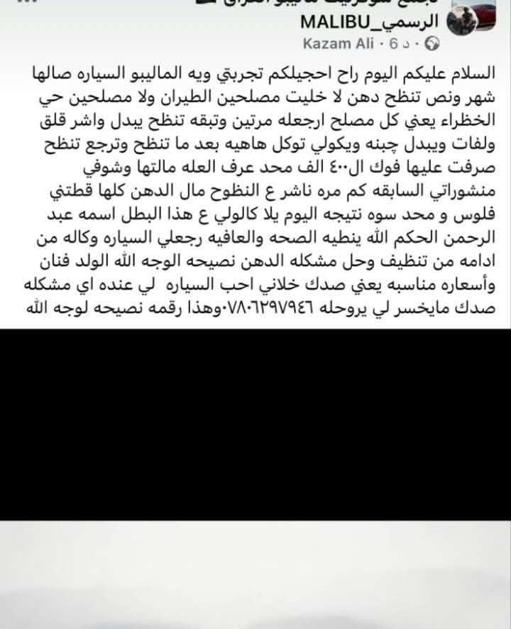 السلام عليكم ورحمه الله وبركاته
عروضنا مستمرة خلال فصل الصيف وبانسب الاسعار لجميع السيارات الامريكية ***********

شوفرليت ماليبو 
شوفر ليت كوينس
شوفر ليت بلايزر
شوفر ليت كروز
شوفر ليت انبالا
شوفر ليت ترافس
شوفر ليت تراكس
شوفر ليت كافتيفيا 
جمسي تيرين
جمسي دنلي
جمسي أكاديا 
السيارات الأمريكية 

وكافة انواع السيارات محرك الجي تي اي
اي بمعنى نظام الحقن المباشر
للاستفسار 
***********
بغداد الدورة /ابو دشير قرب اسواق خوخة
متواجدين بجميع ايام الاسبوع حتى يوم الجمعة
من الساعة العاشرة
الى الخامسة عصرا 

وتشمل ادامة السيارات 

1 فحص السيارة بالجهاز عل وضع اون لاين لتشخيص العطل الصحيح 

2 تحديث السيارة حسب رغبة الزبون 

3  حل مشكلة دخان التيربو 

4  تنظيف الجويتر 

5  تنظيف حساسات الصالنصة 

6 تنظيف حساسات الفيفي تي

7 تنظيف حساسات الكام شفت

8  تنظيف الفيت بم وارجاع الطوافه عل القياس الصحيح 

9  غسل حجر البيئة وتنظيفه

10 غسل الدكشن البارد مع تنظيف ولفات السيارة 

11 فتح التاروسة وتنظيفها والتاكد من عملها

12 فتح وتبديل واشر قبغ ولفات 

13  تنظيف البم سنسر 

14 تنظيف ولف التبخير

15 فتح وتنظيف حساس الدوانز

16 فخص البلكات والمجاول

17 فتح النوزلات وتنظيفها

18 تقليل صرف البانزين

19  زيادة عزم السيارة 100/100

20  غسل التيربو وجميع اجزائه 

21  حل مشلكة خمدة السيارة 

22 حل مشلكة عتعت الكير بمعنى ناقل الحركة
 
23 حل مشلكة؛؛ انجن بور رديوز

ملاحظة :
الحجز والاستفسار 
***********

الاتصال قبل القدوم رجاءا

العنوان 
بغداد / الدورة /ابودشير
كنقطة داله 
اسواق خوخة 
رومدرسة الفيالق 

اخوان اهتموا بسيارتكم 
فصل الصيف لايرحم 
🚙🚗🚕

نص مكتوب في الصور:
- الرسمي_MALIBU
- Kazam Ali . 6 د .
- السلام عليكم اليوم راح احجيلكم تجربتي ويه الماليبو السياره صارلها شهر ونص تنضح دهن لا خليت مصلحين الطيران ولا مصلحين حي الخضراء يعني كل مصلح ارجعله مرتين وتبقه تنضح يبدل واشر واشر قلق ولفات ويبدل جبنه ويكولي توكل توكل هاهيه بعد ما تنضح وترجع تنضح صرفت عليها فوك ال ٤٠٠ الف محد عرف العله مالتها وشوفي منشوراتي السابقه كم مره ناشر ع النضوح مال الدهن كلها قطتي فلوس و محد سوه نتيجه اليوم يلا كالولي ع هذا البطل اسمه عبد الرحمن الحكم الله ينطيه الصحه والعافيه رجعلي السياره وكاله من ادامه من تنظيف وحل مشكله الدهن نصيحه الوجه الله الولد فنان وأسعاره مناسبه يعني صدك خلاني احب السياره لي عنده اي مشكله صدك مايخسر لي يروحه *********** وهذا رقمه نصيحه لوجه الله