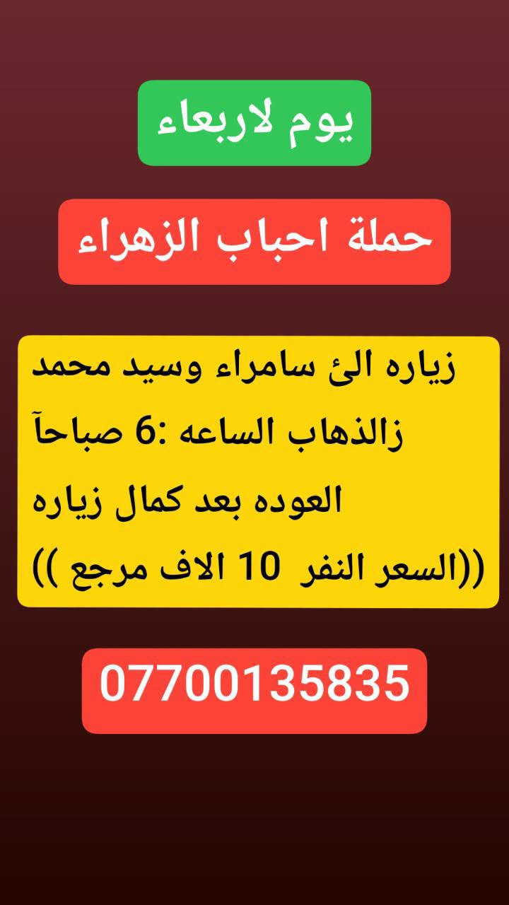 لا توجد تفاصيل

نص مكتوب في الصور:
- يوم الثلاثاء حملة احباب الزهراء كربلاء. المقدسه الذهاب الساعه: 8 مساءا العوده بعد صلاة الفجر (( النفر 7 الاف مرجع)) ***********
- يوم الثلاثاء حملة احباب الزهراء النجف الاشرف الذهاب ساعه 10 اليلاً العوده ساعه 8 صباحا (( النفر 10الاف مرجع)) ***********
- يوم لاربعاء
- حملة احباب الزهراء
- زياره الئ سامراء وسيد محمد
- ز الذهاب الساعه : 6 صباحاً
- العوده بعد كمال زياره
- ((السعر النفر 10 الاف مرجع ))
- ***********