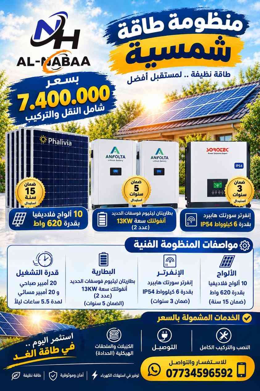 #عروض_النبع🔥
استغلوا العروض الخاصة بالمنظومات 
كميات محدودة.
للطلب والأستفسار تواصلوا معنا الآن:
***********
***********
***********
واسط/الصويرة/ناحية سيد الشهداء.

نص مكتوب في الصور:
- AL-MADAA منظومة طاقة شمسية طاقة نظيفة .. لمستقبل أفضل بسعر 3.950.000 شامل النقل والتركيب ضمان 15 سنة استبدال Phalivia 5 ألواح فلاديفيا بقدرة 620 واط ضمان 2 سنة استبدال SOROTEC إنفرتر سورلته هايببرد بقدرة 6 كيلوووات ضمان 5 سنوات استبدال ANFOLTA Lithium Battery بطارية ليثيوم فوسفات الحديد أنفولتك سعة 13KW مواصفات المنظومة الفنية الألواح 5 ألواح فلاديفيا بقدرة 620 واط (ضمان 15 سنة) الإنفرتر إنفرتر سوركته هايببرد بقدرة 6 كيلوووات (ضمان 2 سنوات) البطارية بطارية ليثيوم فوسفات الحديد أنفولتك سعة 13KW (الضمان 5 سنوات) قدرة التشغيل 10 أمبير صباحي و 10 أمبير مسائي لمدة 5.5 ساعات ليلاً الخدمات المشمولة بالسعر النصب والتركيب الكامل التوصيل الكيبلات والملحقات الهيكلية (الحدادة) استثمر اليوم .. في طاقة الغد للاستفسار والتواصل *********** توفير في استهلاك الكهرباء أمان وموثوقية طاقة نظيفة
- منظومة طاقة شمسية طاقة نظيفة .. لمستقبل أفضل بسعر 4.500.000 شامل النقل والتركيب ضمان 15 سنة استبدال Phalivia ضمان سنتان استبدال IP54 SOROTEC Power Solutions Expert ANFOLTA Lithium Battery ANFOLTA Lithium Battery ضمان 5 سنوات استبدال بطارية ليثيوم فوسفات الحديد أنفولتك سعة 13kW إنفرتر سورلتب هايبرد بقدرة 6 كيلوواط 7 ألواح فلاديفيا بقدرة 620 واط مواصفات المنظومة الفنية الألواح 7 ألواح فلاديفيا بقدرة 620 واط (ضمان 15 سنة) الإنفرتر إنفرتر سوروتك هايبرد بقدرة 6 كيلوواط (ضمان 2 سنوات) البطارية بطارية ليثيوم فوسفات الحديد أنفولتك سعة 13KW (الضمان 5 سنوات) قدرة التشغيل 15 أمبير صباحي و 12 أمبير مسائي لمدة 4 ساعات ليلاً الخدمات المشمولة بالسعر النصب والتركيب الكامل التوصيل الكيبلات والملحقات الهيكلية (الحدادة) استثمر اليوم .. في طاقة الغد للاستفسار والتواصل *********** توفير في استهلاك الكهرباء | أمان وموثوقية | طاقة نظيفة
- AL-NABAA بسعر 4.890.000 شامل النقل والتركيب منظومة طاقة شمسية طاقة نظيفة .. لمستقبل أفضل ضمان 15 سنة استبدال 7 ألواح فلاديفيا بقدرة 620 واط ضمان 2 سنة استبدال إنفرتر سورتك هايبرد بقدرة 6 كيلوواط ضمان 5 سنوات استبدال بطارية ليثيوم فوسفات الحديد أنفولتك سعة 15KW مواصفات المنظومة الفنية الألواح 7 ألواح فلاديفيا بقدرة 620 واط (ضمان 15 سنة) الإنفرتر إنفرتر سورتك هايبرد بقدرة 6 كيلوواط (ضمان 2 سنوات) البطارية بطارية ليثيوم فوسفات الحديد أنفولتك سعة 15KW (الضمان 5 سنوات) قدرة التشغيل 15 أمبير صباحي و 15 أمبير مسائي لمدة 4 ساعات ليلاً الخدمات المشمولة بالسعر النصب والتركيب الكامل التوصيل صيانة مجانية لمدة سنة واحدة استثمر اليوم .. في طاقة الغد للاستفسار والتواصل *********** توفير في استهلاك الكهرباء أمان وموثوقية طاقة نظيفة
- AL-MABAA منظومة طاقة شمسية طاقة نظيفة .. لمستقبل أفضل بسعر 5.700.000 شامل النقل والتركيب ضمان 15 سنة استبدال 10 ألواح فلاديفيا بقدرة 620 واط ضمان 3 سنوات استبدال إنفرتر سورتيك هايبرد بقدرة 6 كيلوواط IP54 ضمان 5 سنوات استبدال بطارية ليثيوم فوسفات الحديد أنفولتك سعة 15KW مواصفات المنظومة الفنية الألواح 10 ألواح فلاديفيا بقدرة 620 واط (ضمان 15 سنة) الإنفرتر إنفرتر سورتيك هايبرد بقدرة 6 كيلوواط IP54 (ضمان 3 سنوات) البطارية بطارية ليثيوم فوسفات الحديد أنفولتك سعة 15KW (الضمان 5 سنوات) قدرة التشغيل 20 أمبير صباحي و 15 أمبير مسائي لمدة 4 ساعات ليلاً الخدمات المشمولة بالسعر النصب والتركيب الكامل التوصيل الكنيلات والملحقات الهيكلية (الحدادة) استثمر اليوم .. في طاقة الغد للاستفسار والتواصل *********** توفير في استهلاك الكهرباء أمان وموثوقية طاقة نظيفة
- AL-MABAA بسعر 7.400.000 شامل النقل والتركيب منظومة طاقة شمسية طاقة نظيفة .. لمستقبل أفضل Phalivia ضمان 15 سنة استبدال 10 ألواح فلاديفيا بقدرة 620 واط ANFOLTA Lithium Battery ضمان 5 سنوات استبدال بطاريتان ليثيوم فوسفات الحديد أنفولتك سعة 13KW (عدد 2) SOROTEC Power Solutions Expert IP54 ضمان 3 سنوات استبدال إنفرتر سورتك هايببرد بقدرة 6 كيلوواط IP54 مواصفات المنظومة الفنية الألواح 10 ألواح فلاديفيا بقدرة 620 واط (ضمان 15 سنة) الإنفرتر إنفرتر سورتك هايببرد بقدرة 6 كيلوواط IP54 (ضمان 3 سنوات) البطارية بطاريتان ليثيوم فوسفات الحديد أنفولتك سعة 13KW (عدد 2) (الضمان 5 سنوات) قدرة التشغيل 20 أمبير صباحي و 20 أمبير مسائي لمدة 5.5 ساعات ليلاً الخدمات المشمولة بالسعر النصب والتركيب الكامل التوصيل الكنيات والملحقات الهيكلية (الحدادة) استثمر اليوم .. في طاقة الغد للاستفسار والتواصل *********** توفير في استهلاك الكهرباء | أمان وموثوقية | طاقة نظيفة
- AL-MABAA منظومة طاقة شمسية طاقة نظيفة .. لمستقبل أفضل بسعر 10.500.000 شامل النقل والتركيب ضمان 15 سنة استبدال 15 ألواح فلاديفيا بقدرة 620 واط ضمان 5 سنوات استبدال بطارية ليثيوم فوسفات الحديد أنفولتك سعة 15KW (عدد 2) ضمان 2 سنة استبدال إنفرتر سورتك هايبرد بقدرة 11 كيلوواط مواصفات المنظومة الفنية الألواح 15 ألواح فلاديفيا بقدرة 620 واط (ضمان 15 سنة) الإنفرتر إنفرتر سورتك هايبرد بقدرة 11 كيلوواط (ضمان 2 سنوات) البطارية بطارية ليثيوم فوسفات الحديد أنفولتك سعة 15KW (عدد 2) (الضمان 5 سنوات) قدرة التشغيل 30 أمبير صباحي و 30 أمبير مسائي لمدة 4 ساعات ليلاً الخدمات المشمولة بالسعر النصب والتركيب الكامل التوصيل الكيبلات والملحقات الهيكلية (الحدادة) استثمر اليوم في طاقة الغد للاستفسار والتواصل *********** توفير في استهلاك الكهرباء أمان وموثوقية طاقة نظيفة