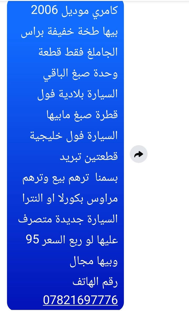 كامري موديل 2006 بيها طخة خفيفة براس الجاملغ فقط قطعة وحدة صبغ الباقي السيارة بلادية فول قطرة صبغ مابيها السيارة فول خليجية قطعتين تبريد
بسمنا  ترهم بيع وترهم مراوس بكورلا او النترا السيارة جديدة متصرف عليها لو ربع السعر 95 وبيها مجال
رقم الهاتف ***********
كامري موديل 2006 بيها طخة خفيفة براس الجاملغ فقط قطعة وحدة صبغ الباقي السيارة بلادية فول قطرة صبغ مابيها السيارة فول خليجية قطعتين تبريد

نص مكتوب في الصور:
- كامري موديل 2006
- بيها طخة خفيفة براس
- الجاملغ فقط قطعة
- وحدة صبغ الباقي
- السيارة بلادية فول
- قطرة صبغ مابيها
- السيارة فول خليجية
- قطعتين تبريد
- بسمنا ترهم بيع وترهم
- مراوس بكورلا او النترا
- السيارة جديدة متصرف
- عليها لو ربع السعر 95
- وبيها مجال
- رقم الهاتف
- ***********