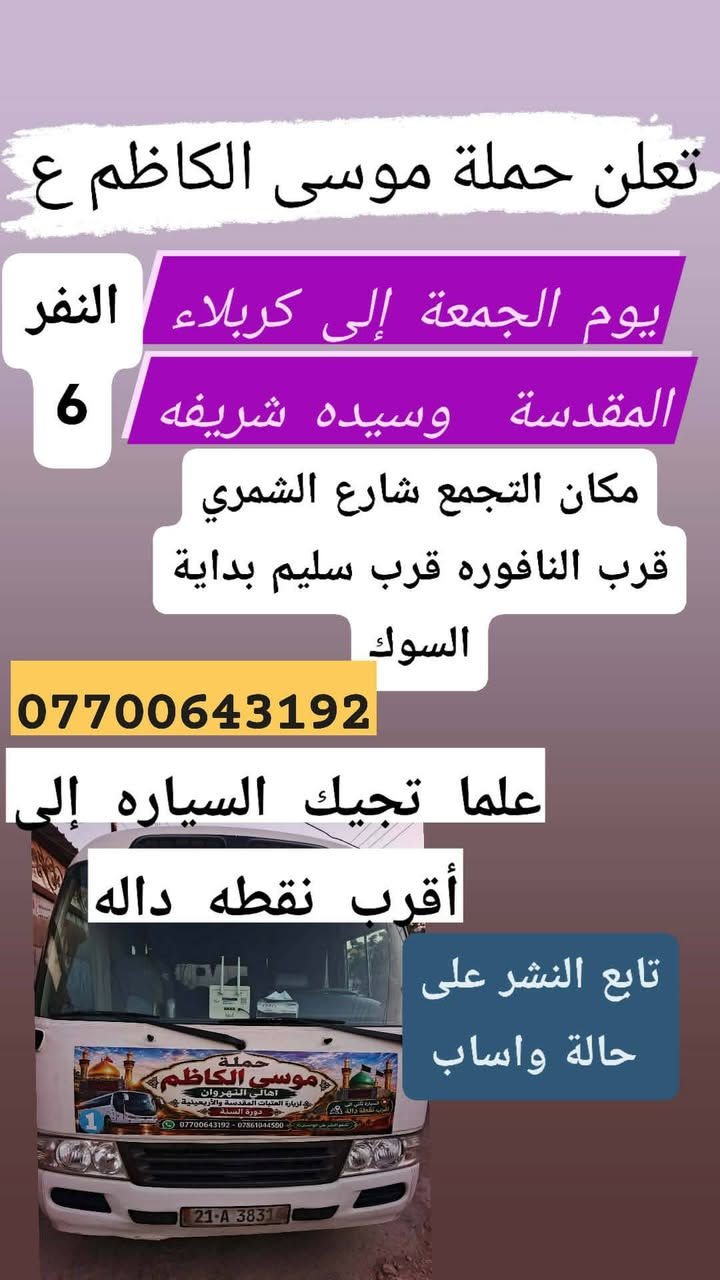 تنطلق حمله موسى الكاظم عليه السلام

نص مكتوب في الصور:
- يا الله تعلن حملة موسى الكاظم ع إلى الكاظم ع وجامع براثا يوم السبت ألفين دينار مرجع 2 مكان التجمع شارع الشمري قرب النافوره قرب سليم علما تجيك السياره إلى أقرب نقطة داله تابع النشر على حالة واساب ***********
- يا الله تعلن حملة موسى الكاظم ع يوم الاثنين إلى كربلاء المقدسة وسيده شريفه وعلي وعلى إبن الحسين الانطلاق 2 ظهراً أهالي النهروان النفر 6 مكان التجمع شارع الشمري قرب النافوره قرب سليم تابعو حاله الواتساب *********** *********** علما تجيك السياره إلى أقرب نقطة داله 5 الاف
- اجمل علاقة . كرار الكربلائي
- نا الله تعلن حملة موسى الكاظم ع
- يوم الخميس الساعه 11 ليلا
- 6 مرجع إلى النجف الاشرف
- مكان التجمع شارع الشمري
- قرب سليم قرب النافوره
- بداية سوك الشمري
- علما تجيك السياره إلى أقرب
- اهالي نقطة داله النهرزان
- واتساب ***********
- يالله تعلن حملة موسى الكاضم ع يوم الخميس إلى كربلاء المقدسة سعر النفر 5 مرجع أهالي النهروان مكان التجمع شارع الشمري قرب النافوره قرب سليم بداية السوك علما تجيك السياره إلى أقرب نقطه داله *********** تابع النشر على حالة واساب
- تعلن حملة موسى الكاظم ع يوم الجمعة إلى كربلاء المقدسة وسيده شريفه النفر 6 مكان التجمع شارع الشمري قرب النافوره قرب سليم بداية السوك *********** علما تجيك السياره إلى أقرب نقطه داله تابع النشر على حالة واساب
- تعلن حملة موسى الكاضم ع يوم الأربعاء إلى الكاضم ع وسيد حمد الله سعر النفر 2 مرجع تابع النشر على حالة واساب *********** مكان التجمع شارع الشمري قرب النافوره قرب سليم علما تجيك السياره إلى أقرب نقطة داله