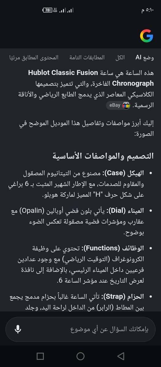ماركه HUBLOT  اصليه  *********** بغداد

نص مكتوب في الصور:
- ٥:١٠ م 78 G وضع AI الكل المطابقات التامة المحتوى المطابق مرئيًا هذه الساعة هي ساعة Hublot Classic Fusion Chronograph الفاخرة، والتي تتميز بتصميمها الكلاسيكي المعاصر الذي يدمج الطابع الرياضي والأناقة الرسمية. eBay إليك أبرز مواصفات وتفاصيل هذا الموديل الموضح في الصورة: التصميم والمواصفات الأساسية الهيكل (Case): مصنوع من التيتانيوم المصقول والمقاوم للصدمات، مع الإطار الشهير المثبت بـ 6 براغي على شكل حرف "H" المميز لماركة هوبلو. الميناء (Dial): يأتي بلون فضي أوبالين (Opalin) مع عقارب ومؤشرات فضية مصقولة تعكس الضوء بوضوح. الوظائف (Functions): تحتوي على وظيفة الكرونوغراف (التوقيت الرياضي) مع وجود عدادين فرعيين داخل الميناء الرئيسي، بالإضافة إلى نافذة لعرض التاريخ عند مؤشر الساعة 6. الحزام (Strap): تأتي الساعة غالباً بحزام مدمج يجمع بين المطاط (الرابر) من الداخل لراحة اليد، وجلد بإمكانك السؤال عن أي موضوع