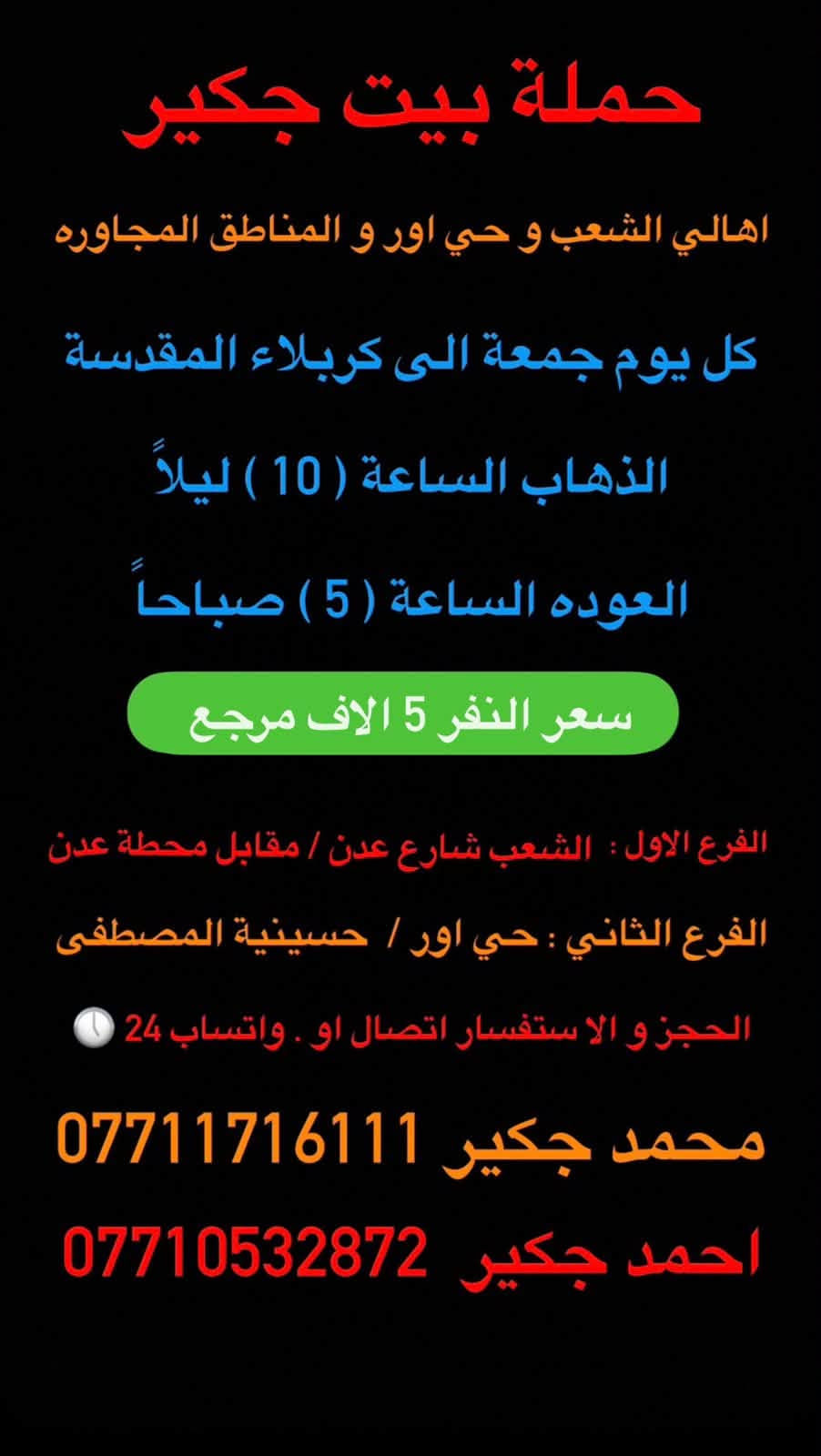 (من الأحد إلى الاربعاء )(  مجاناً مجاناً مجاناً )(عوائل فقط) 

           👇🏿(اقراء الجدول وشوف الرحله الي تناسبك)

حملة بيت جكير  لزيارة العتبات المقدسه

(#اهالي_الشعب_الصحه_الديوان_الزراعي_حي_اور_البنوك_صليخ_والمناطق_المجاوره_لها)👇

                     👇 (جدول حملة بيت جكير )   👇

        

                         (#طيله_ايام_الاسبوع)

مكان الحمله والانطلاق الشعب شارع عدن مقابيل محطة عدن 
الفرع الثاني حي اور حسينه المصطفى
(ملاحضه ليس لدينا فرع اخر ) 

للحجز وللاستفسار 
يوجد وتساب 24⏰(***********محمد جكير)
او *********** احمد جكير 

______________________________________________

سياره رقم (1) 🚌👇👈(سعر النفر 5 الاف مرجع )

كل يوم خميس ألى كربلاء المقدسة 

وقت الذهاب الساعه ال2 ضهراً 

وقت العوده الساعه ال10 ليلاً 

______________________________________________

سياره رقم (2) 🚌👇👈(سعر النفر 5 آلاف مرحع )

كل يوم خميس إلى كربلاء المقدسة 

وقت الذهاب الساعه ال 10 ليلاً 

وقت العوده الساعه ال5  صباحاً 

______________________________________________

سياره رقم (3) 🚌👇👈(سعر النفر 7 ألاف مرجع )

كل يوم خميس إلى النجف الأشرف 

وقت الذهاب الساعه ال11 ليلاً 

وقت العوده الساعه ال8  صباحاً       

______________________________________________
سياره رقم (4) 🚌👇👈(سعر النفر 6 ألاف مرجع )

كل يوم جمعه إلى سامراء والى سيد محمد 

وقت الذهاب الساعه ال7 صباحاً 

وقت العوده حسب الاتفاق 
______________________________________________
سياره رقم (5). 🚌👇👈(سعر النفر 5 الاف  مرجع)

كل يوم جمعه إلى كربلاء المقدسة 

وقت الذهاب الساعه ال2 ضهراً 

وقت العوده الساعه ال10 ليلاً 

______________________________________________

سياره رقم (6). 🚌👇👈(سعر النفر 7 الاف مرجع)

كل يوم جمعه إلى مرقد العلويه شريفه بنت الإمام الحسن (ع)
وإلى كربلاء المقدسة 

وقت الذهاب الساعه ال8 ليلاً 

وقت العوده الساعه ال6 صباحاً 

______________________________________________

سياره رقم (7). 🚌👇👈(سعر النفر 7  الاف مرجع )

كل يوم جمعه إلى النجف الأشرف 

وقت الذهاب الساعه ال11 ليلاً 

وقت العوده الساعه ال8 صباحاً 

______________________________________________

ساره رقم (8) 🚌👇👈(مجاناً مجاناً مجاناً )

كل يوم سبت  إلى الامام الكاظم (ع)

وقت الذهاب الساعه ال5 عصراً 

وقت العوده الساعه ال10 ليلاً 
______________________________________________

    (فضلاً وليس امراً سوي مشاركه وخلي الكل تستفاد  )

ارفع المنشور بكلمة يالله 

سيارتنه حديثه ومكيفه 

ومن الله التوفيق. 

خدمه الزوار شرف لنا👇👇زورونا

https://www.facebook.com/share/g/1Dhc2DSJif/?mibextid=wwXIfr
