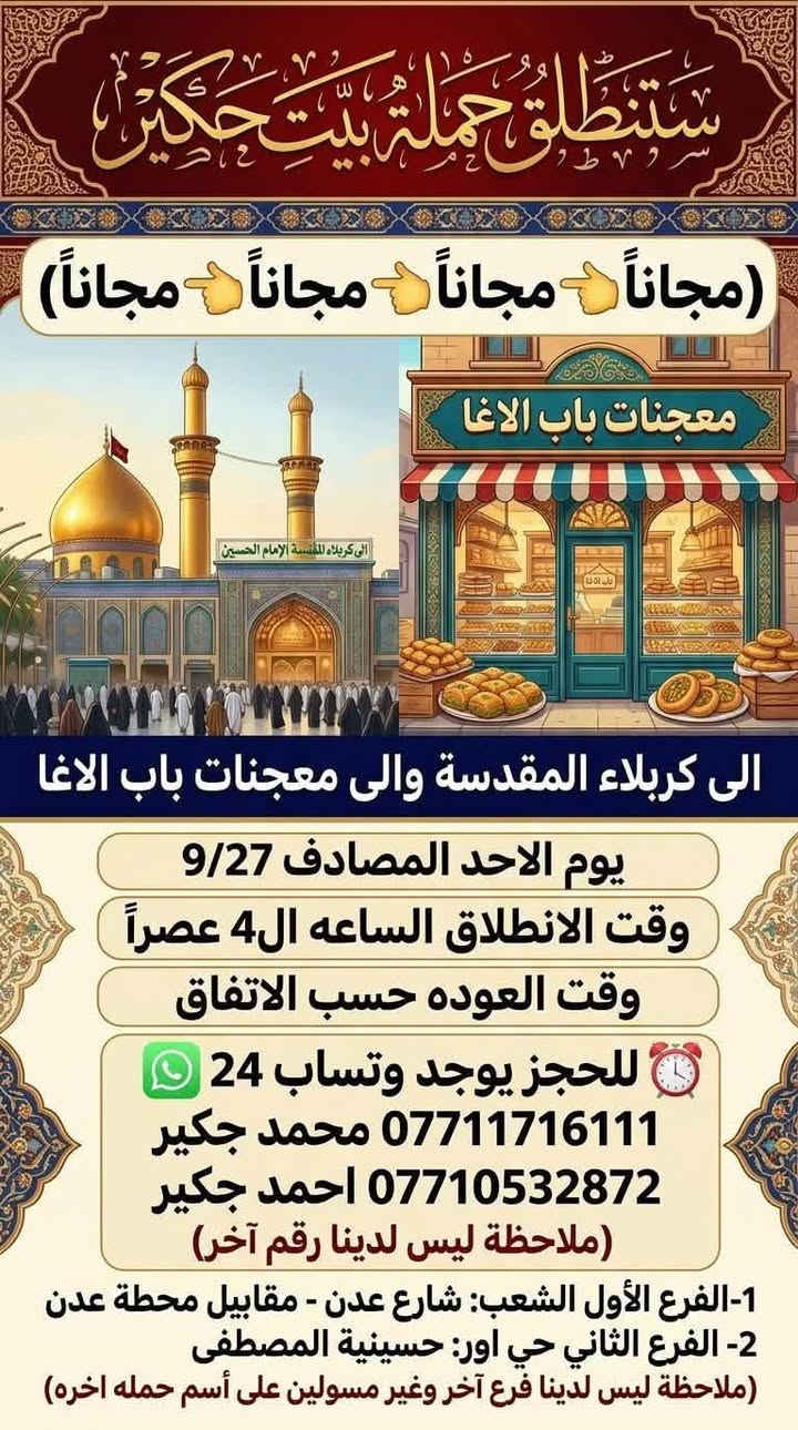 لا توجد تفاصيل

نص مكتوب في الصور:
- ستنطلق حملة بيت جكير
- (مجاناً 👈 مجاناً 👈 مجاناً 👈 مجاناً)
- معجنات باب الاغا
- الى كربلاء المقدسة والى معجنات باب الاغا
- يوم الاحد المصادف 9/27
- وقت الانطلاق الساعه ال4 عصراً
- وقت العوده حسب الاتفاق
- للحجز يوجد وتساب 24
- *********** محمد جكير
- *********** احمد جكير
- (ملاحظة ليس لدينا رقم آخر)
- 1-الفرع الأول الشعب: شارع عدن - مقابيل محطة عدن
- 2- الفرع الثاني حي اور: حسينية المصطفى
- (ملاحظة ليس لدينا فرع آخر وغير مسولين على أسم حمله اخره)