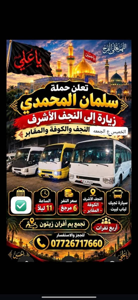 @إشارة

نص مكتوب في الصور:
- حملة سلمان المحمدي زيارة إلى كربلاء المقدسة وعلي ابن الحسين سياره حديثه مكيف سعر النفر 6 مرجع الساعة 2 ظهراً يوم الاثنين للحجز والاستفسار ***********
- تعلن حمله سلمان المحمدي زياره إلى جميع المراقد المقدسه زياره إلى حايوسف وكرز الدين يوم الخميس الساعه 1:00 الظهر سياره حديثه مكيفه بلتنريد التجمع يم افران الزيتون منطقه الورديه والمناطق المجاورة خادم الحمله حمودي المصلوخي للحجز والاستفسار ع رقم *********** *********** سعر النفر 10 مرجع ياحسين
- اللهم عجل لوليك الفرج يا حسين تعلن حملة سلمان المحمدي زيارة إلى النجف الأشرف الخميس ع الجمعه النجف والكوفة والمقابر الساعة 11 ليلاً سعر النفر 6 مرجع النجف الأشرف الكوفة المقابر سيارة تجيك لباب لبيت تجمع يم أفران زيتون أربع نفرات للحجز والاستفسار ***********
- اللهم صل على محمد وال محمد
- السلام عليك يا موسى بن جعفر عليه السلام
- يا موسى الكاظم
- تعلن حملة
- سلمان المحمدي
- زيارة إلى
- موسى ابن جعفر عليهما السلام
- يوم الأربعاء
- الساعة 3:00 عصراً
- سعر النفر 2000 مرجع
- المناطق المجاورة
- للحجز والاستفسار
- ***********
- يا حسين
- ياحسين
- انطلاق حملة
- زيارة إلى كربلاء المقدسة
- يوم
- الخميس
- الساعة
- 3:00 عصراً
- سعر النفر
- 5 مرجع
- العنوان
- الحملة الورديه
- والمناطق المجاوره
- أربع نفرات
- سيارة تجيك
- لباب بيتك
- تجمع يم أفران زيتون
- زيارة تجمعنا على حب أهل البيت تعلن حملة سلمان المحمدي عن زيارات على مدار الأسبوع إلى: كربلاء المقدسة النجف الأشرف شريفة بنت الحسن أولاد مسلم وجميع المراقد المقدسة سيارات حديثة مكيفة ضيافة ماء طوال اللرحلة خدمة إنترنت (متوفرة) راحة وأمان لجميع الزوار خدمتكم شرف لنا
- السَّلَام عَلَيْكَ يَا مُوسَى بن جَعْفَر عَلَيْهِ السَّلَام تعلن حملة سلمان المحمدي زيارة إلى موسى ابن جعفر عُهَيْنَةٌ عالِيسْلَامُ اليوم السبت الساعة 3:00 عصراً سعى النفر 2000 مرجع المناطق المجاورة للحجز والاستفسار ***********
- حملة سلمان المحمادي
- SALMAN AL-MUHAMMADI CAMPAIGN
- تعلن عن زيارة مباركة
- الوجهة: كربلاء المقدسة وعلي بن الحسين
- يوم الانطلاق: يوم الاثنين 2:00 ظهراً
- سعر النفر: 6,000 دينار
- ضيافة ماء
- مكيف
- سيارة حديثة
- للحجز والاستفسار: ***********