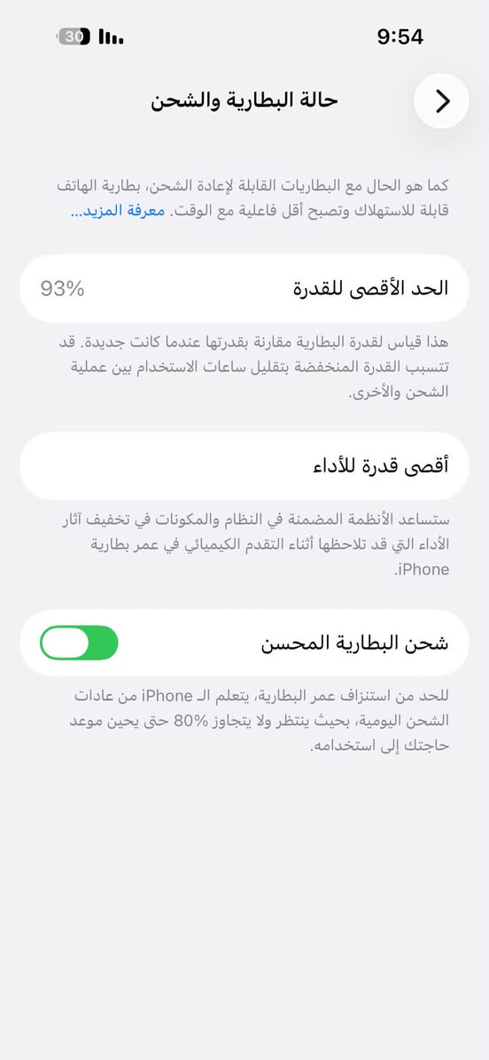 14 برو كفاله وتر بطاريه 93 ابد ما يصرف شحن كندي ذاكره 256 بس بي جراد بل شاصي ما بي اي مشكله قيم بل يرضي الله اذاسعرك يفيدني ابيعه مكاني بابل القاسم رقم ***********

نص مكتوب في الصور:
- 9:54 حالة البطارية والشحن كما هو الحال مع البطاريات القابلة لإعادة الشحن، بطارية الهاتف قابلة للاستهلاك وتصبح أقل فاعلية مع الوقت. معرفة المزيد... 93% الحد الأقصى للقدرة هذا قياس لقدرة البطارية مقارنة بقدرتها عندما كانت جديدة. قد تتسبب القدرة المنخفضة بتقليل ساعات الاستخدام بين عملية الشحن والأخرى. أقصى قدرة للأداء ستساعد الأنظمة المضمنة في النظام والمكونات في تخفيف آثار الأداء التي قد تلاحظها أثناء التقدم الكيميائي في عمر بطارية iPhone. شحن البطارية المحسن للحد من استنزاف عمر البطارية، يتعلم الـ iPhone من عادات الشحن اليومية، بحيث ينتظر ولا يتجاوز 80% حتى يحين موعد حاجتك إلى استخدامه.
