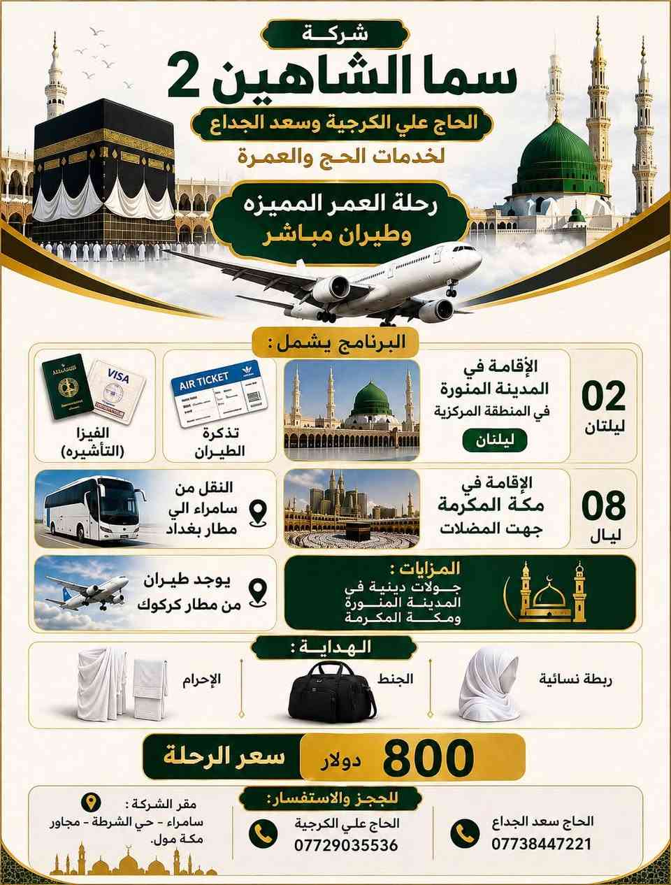 تعلن شركة سما الشاهين 2 للحاج علي الكرجية والحاج
سعد الجداع لخدمات الحج والعمرة
عن توفر 4 برامج للعمرة
 البرنامج الاول
يشمل 3 ليال مدينه منوره
6ليال مكة المكرمة
ما ننسه افضل الفنادق
سعر الرحلة 550 الف
البرنامج الثاني
طيران
ليلتان مدينة منوره
5 ليال مكة المكرمة
سعر الرحلة 750 دولار
البرنامج الثالث ايضاً طيران
لكن ليلتان مدنية منوره
8ليال مكة مكرمة
سعر الرحلة 800 دولار
البرنامج الرابع
للسيارات الخاصه الي يحب يروح بسيارته الخاصه
سعرة 250 دولار
تشمل الفيزا (تأشيره ) والسكن مكة المكرمة
ويا الهداية المتوفره
الصوره الاخيره اقساط كل من برنامج البر والطيران
ملاحضه* لا تشمل الاقساط السيارات الخاصه

للحجز والاستفسار :
• الحاج علي الكرجية : ***********
• الحاج سعد : ***********
