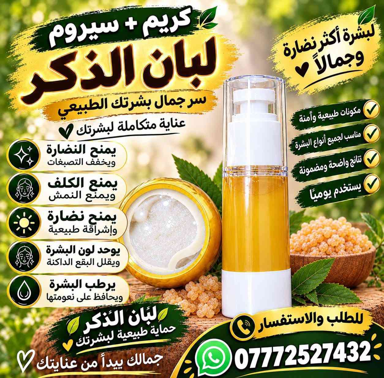 السلام عليكم 

توفر كريم + سيروم لبان الذكر 
بكج متكامل للعنايه بل بشره 
فوائده ( يمنع الكلف والنمش والتصبغات ويعطي بياض وترطيب للبشره ويمنع البقع الداكنة ويمنح النضارة) 
التوصيل مجاني لجميع المحافظات 
لطلب والاستفسار مراسله الرقم 
***********

نص مكتوب في الصور:
- كريم + سيروم لبان الذكر سر جمال بشرتك الطبيعي بشرة أكثر نضارة وجمالاً يمنح البشرة النضارة ويخفف التصبغات يمنع الكلف ويمنع النمش يمنح نضارة وإشراقة طبيعية يوحد لون البشرة ويقلل البقع الداكنة يرطب البشرة ويحافظ على نعومتها مكونات طبيعية وآمنة على بشرتك للطلب والاستفسار *********** جمالك يبدأ من عنايتك
- كريم + سيروم لبان الذكر لبشرة أكثر نضارة وجمالاً سر جمال بشرتك الطبيعي عناية متكاملة لبشرتك مكونات طبيعية وآمنة مناسب لجميع أنواع البشرة نتائج واضحة ومضمونة يستخدم يوميًا يمنح النضارة ويخفف التصبغات يمنع الكلف ويمنع النمش يمنح نضارة وإشراقة طبيعية يوحد لون البشرة ويقلل البقع الداكنة يرطب البشرة ويحافظ على نعومتها لبان الذكر حماية طبيعية لبشرتك جمالك يبدأ من عنايتك للطلب والاستفسار ***********