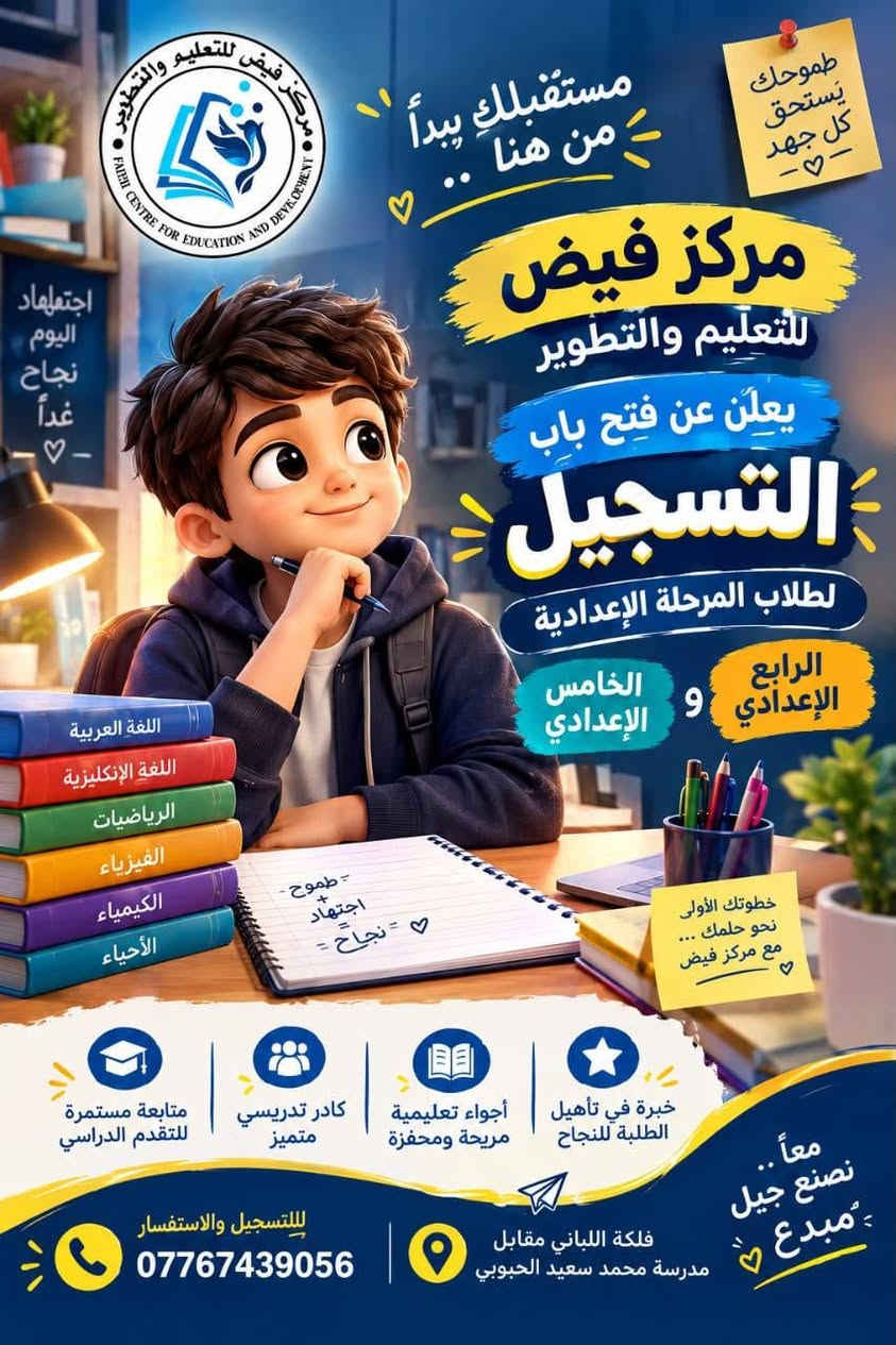 ✨ يعلن مركز فيض للتعليم والتطوير عن فتح أبواب التسجيل ✨

📚 تحضير ومراجعة مستمرة
📝 اختبارات وامتحانات شهرية
🎯 متابعة مستمرة لمستوى الطلبة
👩🏻‍🏫 كادر تدريسي متخصص
🌱 بيئة تعليمية تساعد الطالب على التطور والنجاح

📍 العنوان: قضاء أبي الخصيب – فلكة اللباني – مقابل مدرسة محمد سعيد الحبوبي
📞 للاستفسار والتسجيل: ***********

💙 مركز فيض للتعليم والتطوير
✨ البداية الصح… هي فيض

نص مكتوب في الصور:
- مركز فييض للتعليم والتطوير
- معاً .. نصنع مستقبل أجمل
- FAIH CENTRE FOR EDUCATION AND DEVELOPMENT
- بداية قوية لمستقبل مشرق
- تخفيضات المرحلة الابتدائية
- 4 مواد تحضيرات
- 50 ألف فقط
- مستقبلك يبدأ من هنا
- رقية أبنائكم هي أولويتنا
- للتسجيل والاستفسار ***********
- فلكة الباني مقابل مدرسة محمد سعيد الحبوبي
- مركز فيض للتعليم والتطوير FAIDH CENTRE FOR EDUCATION AND DEVELOPMENT مستقبلُك يبدأ من هنا طموحك يستحق كل جهد - ♡ - مركز فيض للتعليم والتطوير يعلَن عن فتح باب التسجيل لطلاب المرحلة الإعدادية الرابع الإعدادي و الخامس الإعدادي اللغة العربية اللغة الإنجليزية الرياضيات الفيزياء الكيمياء الأحياء - طموح - + اجتهاد = - نجاح - ♡ خطواتك الأولى نحو حلمك ... مع مركز فيض ♡ متابعة مستمرة للتقدم الدراسي كادر تدريسي متميز أجواء تعليمية مريحة ومحفزة خبرة في تأهيل الطلبة للنجاح معا .. نصنع جيل مبدع - ♡ للالتسجيل والاستفسار *********** فلكة اللباني مقابل مدرسة محمد سعيد الحبوبي