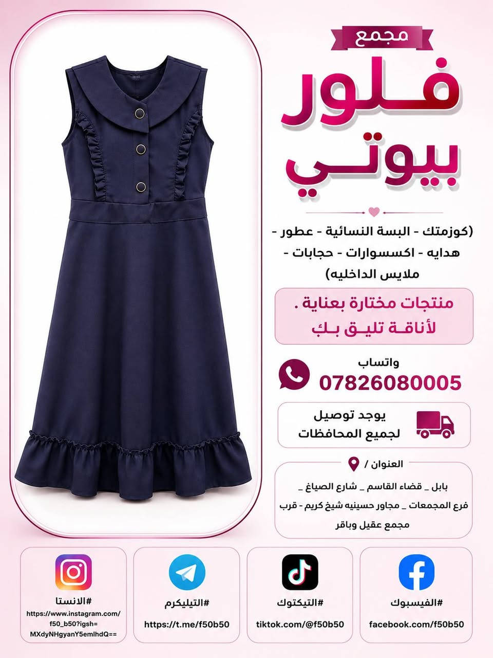 تخفيضات وتحطيم الاسعار الموسم المدرسي 
واسعار جدا مناسبه وشرط الظمان الخامه درجه اولى وجميع القياسات متوفره من الابتدائي لحد الاعدادي والقمصان كذالك كل القياسات وشرط الخامه الجسكا الاصليه ❤️❤️ توصيل متوفر جميع المحافظات 4 الاف  و داخل القاسم توصيل مجاني ❤️❤️

نص مكتوب في الصور:
- مجمع
- فلور
- بيوتي
- (كوزمتك - البسة النسائية - عطور -
- هدايه - اكسسوارات - حجابات -
- ملابس الداخليه)
- منتجات مختارة بعناية .
- لأناقة تليق بكِ
- واتساب
- ***********
- يوجد توصيل
- لجميع المحافظات
- العنوان /
- بابل _ قضاء القاسم _ شارع الصياغ _
- فرع المجمعات _ مجاور حسينيه شيخ كريم - قرب
- مجمع عقيل وباقر
- #الانستا
- https://www.instagram.com/
- f50_b50?igsh=
- MXdyNHgyanY5emlhdQ==
- #التيليكرم
- https://t.me/f50b50
- #التيكتوك
- tiktok.com/@f50b50
- #الفيسبوك
- facebook.com/f50b50
- مجمع فلور بيوتي (كوزمتك - البسة النسائية - عطور - هدايه - اكسسوارات - حجابات - ملابس الداخليه) منتجات مختارة بعناية . "لأناقة تليق بكِ" واتساب *********** يوجد توصيل لجميع المحافظات العنوان / بابل _ قضاء القاسم _ شارع الصياغ _ فرع المجمعات _ مجاور حسينيه شيخ كريم - قرب مجمع عقيل وباقر #الانستا https://www.instagram.com/f50_b50?igsh=MXdyNHgyanY5emlhdQ== #التيليكرم https://t.me/f50b50 #التيكتوك tiktok.com/@f50b50 #الفيسبوك facebook.com/f50b50
- مجمع فلور بيوتي (كوزمتك - البسة النسائية - عطور - هدايه - اكسسوارات - حجابات - ملابس الداخليه) منتجات مختارة بعناية لأناقة تليق بك واتساب *********** يوجد توصيل لجميع المحافظات العنوان / بابل - قضاء القاسم - شارع الصياغ - فرع المجمعات - مجاور حسينيه شيخ كريم - قرب مجمع عقيل وباقر #الانستا https://www.instagram.com/f50_b50?igsh=MXdyNHgyanY5emlhdQ== #التيليكرم https://t.me/f50b50 #التيكتوك tiktok.com/@f50b50 #الفيسبوك facebook.com/f50b50
- مجمع فلور بيوتي (كوزمتك - البسة النسائية - عطور - هدايه - اكسسوارات - حجابات - ملابس الداخلية) منتجات مختارة بعناية . لأناقة تليق بك واتساب *********** يوجد توصيل لجميع المحافظات العنوان / بابل _ قضاء القاسم _ شارع الصياغ _ قرع المجمعات _ مجاور حسينيه شيخ كريم - قرب مجمع عقيل وباقر #الانستا https://www.instagram.com/f50_b50?igsh=MXdyNHgyanY5emlhdQ== #التيليكرم https://t.me/f50b50 #التيكتوك tiktok.com/@f50b50 #الفيسبوك facebook.com/f50b50
- مجمع فلور بيوتي (كوزمتك - البسة النسائية - عطور - هدايه - اكسسوارات - حجابات - ملابس الداخليه) منتجات مختارة بعناية . لأناقة تليق بك واتساب *********** يوجد توصيل لجميع المحافظات العنوان / بابل _ قضاء القاسم _ شارع الصياغ _ فرع المجمعات _ مجاور حسينيه شيخ كريم - قرب مجمع عقيل وباقر #الانستا https://www.instagram.com/f50_b50?igsh=MXdyNHgyanY5emlhdQ== #التيليكرم https://t.me/f50b50 #التيكتوك tiktok.com/@f50b50 #الفيسبوك facebook.com/f50b50
