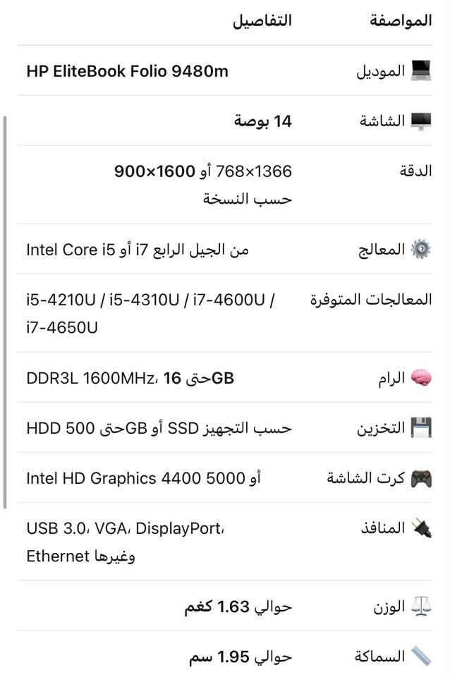 سلام عليكم حاسبه hpللبيع كامل ملحقاته
مواصفات داخل صور 
***********

نص مكتوب في الصور:
- المواصفات التفاصيل الموديل HP EliteBook Folio 9480m الشاشة 14 بوصة الدقة 1366x768 أو 1600x900 حسب النسخة المعالج من الجيل الرابع i7 أو i5 Intel Core المعالجات المتوفرة i5-4210U / i5-4310U / i7-4600U / i7-4650U الرام GB 16 حتى DDR3L 1600MHz التخزين حسب التجهيز SSD أو GB حتى 500 HDD كرت الشاشة Intel HD Graphics 4400 5000 أو المنافذ USB 3.0، VGA، DisplayPort، وغيرها Ethernet الوزن حوالي 1.63 كغم السماكة حوالي 1.95 سم