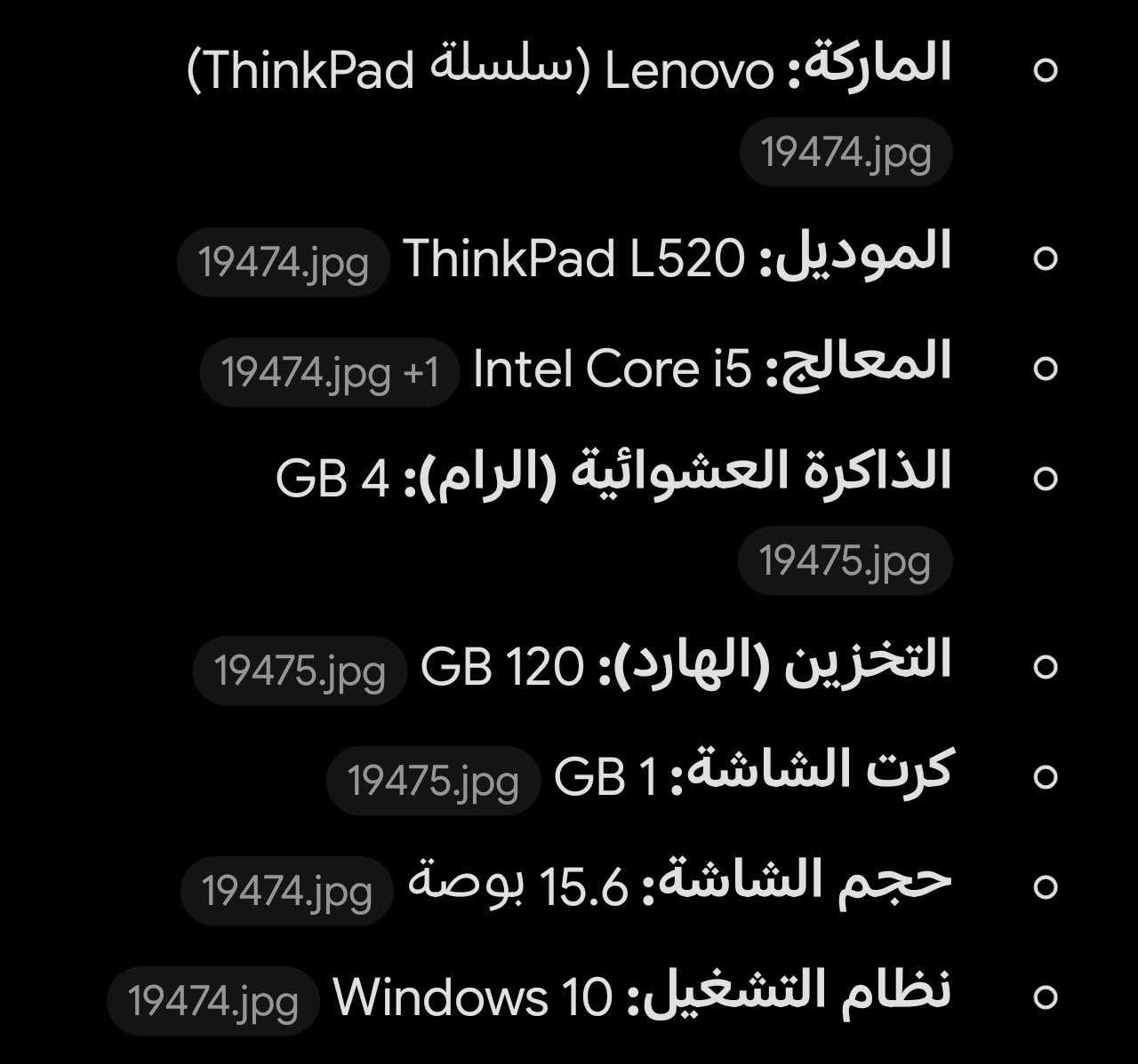 لابتوب lenovo l520 🟠
المواصفات بشكل كامل بالصورة الثانية 🟢

ملاحظة🛑 الابتوب مداخل اي تصليح ابد وما مبدل منة اي شي

ملاحظة🛑 الابتوب يشتغل بشكل كامل طبيعي ومابيه اي خلل

السعر : 210 🟠 + يوجد توصيل لجميع محافظات العراق 🚚

ملاحظة🛑 يجي وياه الشاحن الاصلي

***********

نص مكتوب في الصور:
- الماركة: Lenovo (سلسلة ThinkPad)
- الموديل: ThinkLPad L520
- المعالج: Intel Core i5
- الذاكرة العشوائية (الرام): 4 GB
- التخزين (الهارد): 120 GB
- كرت الشاشة: 1 GB
- حجم الشاشة: 15.6 بوصة
- نظام التشغيل: Windows 10