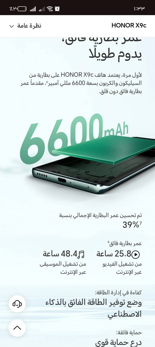 السلام عليكم جهاز HONORX9c
جهاز متكامل نضيف جداً استخدم 25يوم فقط
مواصفات الجهاز
بطاريه 6600
سعة التخزين الداخلي 8
الذكره الخارجيه  256
معالج من افضل شركه سناب دراكون
اصدار جديد
كاميرا عملاقه
ب معنى الكلمه الجهاز كلش حلو
الرجاء مراسلة الصفحه
او الاتصال على الرقم.         ***********

نص مكتوب في الصور:
- ١:٣٣
- ٢٠٪
- HONOR X9c
- نظرة عامة
- HONOR X9c 5G
- أقوى هاتف مقاوم للكسر مدعوم بالـ AI
- مقاوم
- السقوط | الحرارة | الماء
- 6600mAh | 66W
- بطارية تدوم 3 أيام وشحن سريع
- كاميرا بال AI
- 108MP OIS
- HONOR
- 1st
- أبرز الميزات
- 1:33
- عمر بطارية فائق، يدوم طويلاً
- لأول مرة، يعتمد هاتف HONOR X9c على بطارية من السيليكون والكربون بسعة 6600 مللي أمبير، مقدماً عمر بطارية فائق دون قلق.
- 6600mAh
- تم تحسين عمر البطارية الإجمالي بنسبة 39%7
- عمر بطارية فائق 8
- 25.8 ساعة
- من تشغيل الفيديو عبر الإنترنت
- 48.4 ساعة
- من تشغيل الموسيقى عبر الإنترنت
- كفاءة في إدارة الطاقة:
- وضع توفير الطاقة الفائق بالذكاء الاصطناعي
- حماية فائقة:
- درع حماية قوي