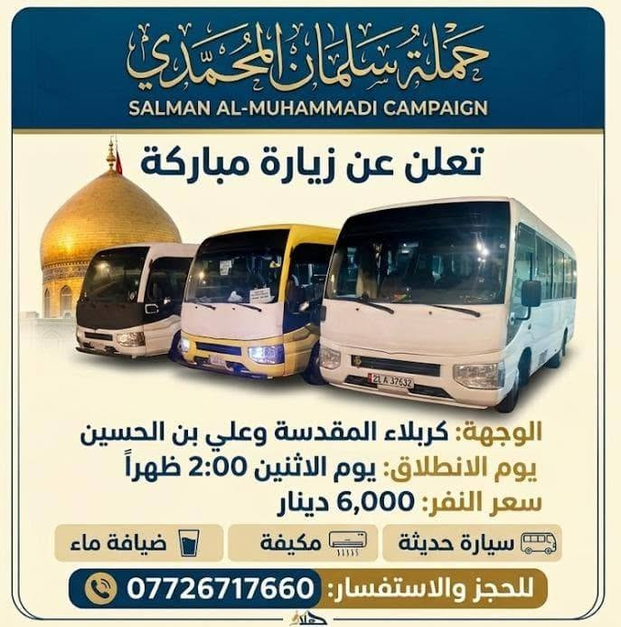@إشارة

نص مكتوب في الصور:
- حملة سلمان المحمدي زيارة إلى كربلاء المقدسة وعلي ابن الحسين سياره حديثه مكيف سعر النفر 6 مرجع الساعة 2 ظهراً يوم الاثنين للحجز والاستفسار ***********
- تعلن حمله سلمان المحمدي زياره إلى جميع المراقد المقدسه زياره إلى حايوسف وكرز الدين يوم الخميس الساعه 1:00 الظهر سياره حديثه مكيفه بلتنريد التجمع يم افران الزيتون منطقه الورديه والمناطق المجاورة خادم الحمله حمودي المصلوخي للحجز والاستفسار ع رقم *********** *********** سعر النفر 10 مرجع ياحسين
- اللهم عجل لوليك الفرج يا حسين تعلن حملة سلمان المحمدي زيارة إلى النجف الأشرف الخميس ع الجمعه النجف والكوفة والمقابر الساعة 11 ليلاً سعر النفر 6 مرجع النجف الأشرف الكوفة المقابر سيارة تجيك لباب لبيت تجمع يم أفران زيتون أربع نفرات للحجز والاستفسار ***********
- اللهم صل على محمد وال محمد
- السلام عليك يا موسى بن جعفر عليه السلام
- يا موسى الكاظم
- تعلن حملة
- سلمان المحمدي
- زيارة إلى
- موسى ابن جعفر عليهما السلام
- يوم الأربعاء
- الساعة 3:00 عصراً
- سعر النفر 2000 مرجع
- المناطق المجاورة
- للحجز والاستفسار
- ***********
- يا حسين
- ياحسين
- انطلاق حملة
- زيارة إلى كربلاء المقدسة
- يوم
- الخميس
- الساعة
- 3:00 عصراً
- سعر النفر
- 5 مرجع
- العنوان
- الحملة الورديه
- والمناطق المجاوره
- أربع نفرات
- سيارة تجيك
- لباب بيتك
- تجمع يم أفران زيتون
- زيارة تجمعنا على حب أهل البيت تعلن حملة سلمان المحمدي عن زيارات على مدار الأسبوع إلى: كربلاء المقدسة النجف الأشرف شريفة بنت الحسن أولاد مسلم وجميع المراقد المقدسة سيارات حديثة مكيفة ضيافة ماء طوال اللرحلة خدمة إنترنت (متوفرة) راحة وأمان لجميع الزوار خدمتكم شرف لنا
- السَّلَام عَلَيْكَ يَا مُوسَى بن جَعْفَر عَلَيْهِ السَّلَام تعلن حملة سلمان المحمدي زيارة إلى موسى ابن جعفر عُهَيْنَةٌ عالِيسْلَامُ اليوم السبت الساعة 3:00 عصراً سعى النفر 2000 مرجع المناطق المجاورة للحجز والاستفسار ***********
- حملة سلمان المحمادي
- SALMAN AL-MUHAMMADI CAMPAIGN
- تعلن عن زيارة مباركة
- الوجهة: كربلاء المقدسة وعلي بن الحسين
- يوم الانطلاق: يوم الاثنين 2:00 ظهراً
- سعر النفر: 6,000 دينار
- ضيافة ماء
- مكيف
- سيارة حديثة
- للحجز والاستفسار: ***********