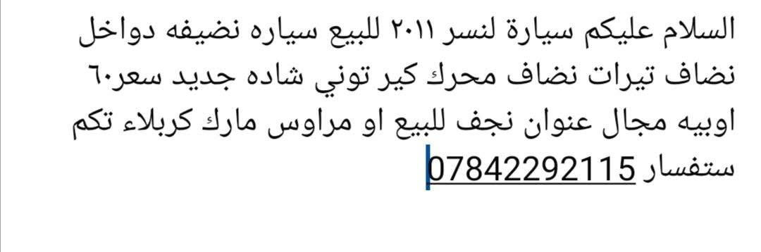 السلام عليكم سيارة لنسر ٢٠١١ للبيع سياره نضيفه دواخل نضاف تيرات نضاف محرك كير توني شاده سنويه لغايت ٣٠ للبيع او مراوس مارك كربلاء تكم عنوان نجف سعر ٦٠ اوبيه مجال  ***********

نص مكتوب في الصور:
- السلام عليكم سيارة لنسر ٢٠١١ للبيع سياره نضيفه دواخل نضاف تيرات نضاف محرك كير توني شاده جديد سعر ٦٠ اوبيه مجال عنوان نجف للبيع او مراوس مارك كربلاء تكم ستفسار ***********