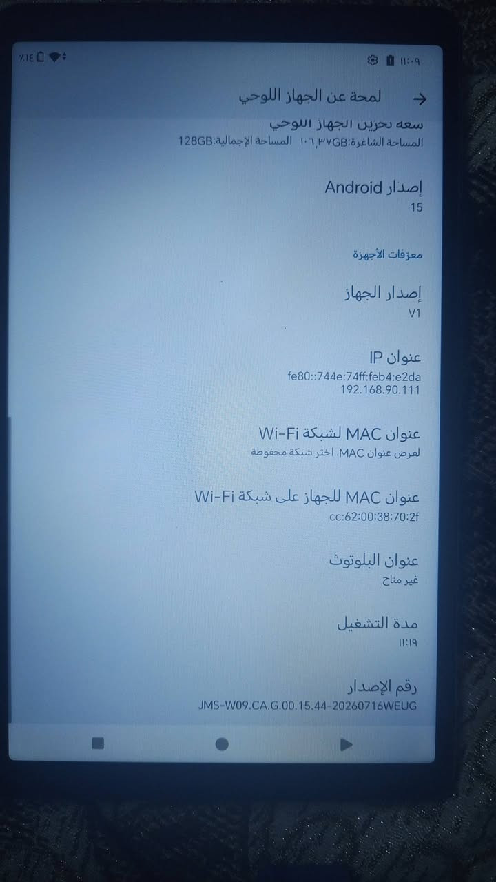 ايباد استعمال شهرين مع كارتونه فقط الجهاز اخو الجديد ذاكره 128 مكانه زيونه سعره 140 وبي مجال *********** اكو توصيل لكل المحافضات

نص مكتوب في الصور:
- 11:09 14% لمحة عن الجهاز اللوحي المعلومات الأساسية اسم الجهاز Honor Pad X7 المالك المعلومات القانونية والتنظيمية المعلومات القانونية معلومات المصادقة تفاصيل الجهاز الطراز JMS-W09 RAM 4GB + 4GB (HONOR RAM Turbo) سعة تخزين الجهاز اللوحي المساحة الشاغرة: 106.37GB المساحة الإجمالية: 128GB إصدار Android 10
- لمحة عن الجهاز اللوحي سعة تخزين الجهاز اللوحي المساحة الشاغرة: ١٠٦,٣٧GB المساحة الإجمالية: 128GB إصدار Android 15 معرفات الأجهزة إصدار الجهاز V1 عنوان IP fe80::744e:74ff:feb4:e2da 192.168.90.111 عنوان MAC لشبكة Wi-Fi لعرض عنوان MAC، اختر شبكة محفوظة عنوان MAC للجهاز على شبكة Wi-Fi cc:62:00:38:70:2f عنوان البلوتوث غير متاح مدة التشغيل ١١:١٩ رقم الإصدار JMS-W09.CA.G.00.15.44-20260716WEUG