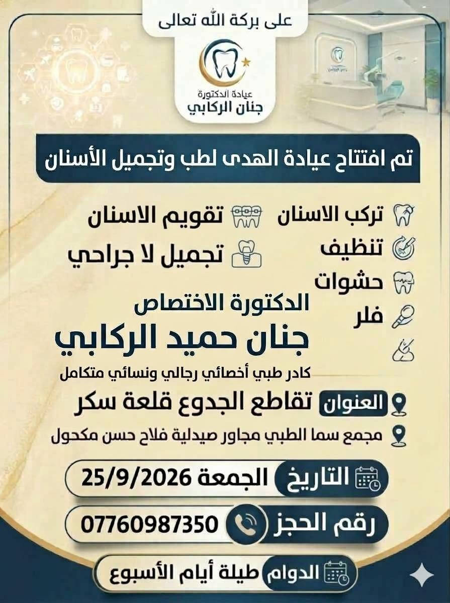 على بركة الله

الافتتاح غدا الجمعة 

عيادة الهدى لطب الأسنان
الدكتورة الاختصاص والخبرة الطويلة في هذا المجال

جنان حميد الركابي

مجمع سما الطبي مجاور صيدلية فلاح حسن مكحول
قلعة سكر /تقاطع الجدوع

نص مكتوب في الصور:
- جلسه عنايه وشد الترهلات والنتيجه ظهرت اثناء الجلسه
- ازالة الهالات السوداء تحت العيون ، الفرق بين واضح بأول جلسة 👩‍⚕️
- وداعاً لبرد الأسنان العلاج عندي 100% آمن وبدون برد alhuda.dental.rafai Antivet Before After Case: Fluorosis stains Painlessly, permanently remove stains in one sitting! MDC DENTAL www.dental.us
- صحة جمال ثقة لأنك تستحق الأفضل عيادة الهدى لطب الأسنان قسم التجميل اللا جراحي لأبتسامة أكثر جمالاً .. وحياة أكثر ثقة ابتسامتك .. حكايتنا تركيبات الأسنان تصميم الابتسامة تنظيف الأسنان عدسات الأسنان التجميلية تبييض الأسنان معاَ .. لابتسامة أجمل لأن ابتسامتك تستحق الأفضل فريق متخصص لخدمتكم رعاية مهنية بأحدث التقنيات
- على بركة الله تعالى عيادة الدكتورة جنان الركابي تم افتتاح عيادة الهدى لطب وتجميل الأسنان تركب الاسنان تقويم الاسنان تنظيف تجميل لا جراحي حشوات فلر الدكتورة الاختصاص جنان حميد الركابي كادر طبي أخصائي رجالي ونسائي متكامل العنوان تقاطع الجدوع قلعة سكر مجمع سما الطبي مجاور صيدلية فلاح حسن مكحول التاريخ الجمعة 25/9/2026 رقم الحجز *********** الدوام طيلة أيام الأسبوع
