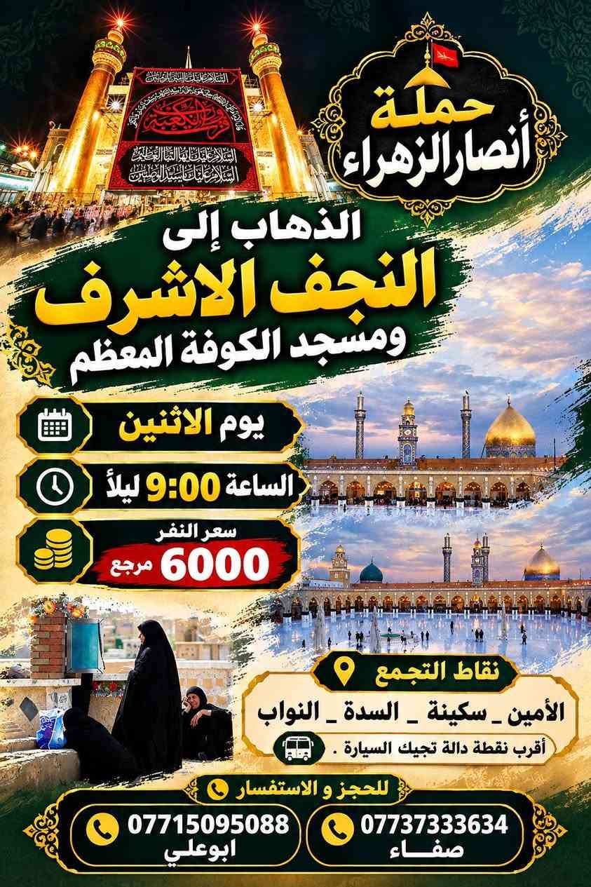 @الجميع

نص مكتوب في الصور:
- حملة أنصار الزهراء الذهاب إلى كربلاء المقدسة يوم الاثنين الساعة 8:00 ليلاً سعر النفر 4000 مرجع نقاط التجمع الأمين _ سكينة _ السدة _ النواب أقرب نقطة دالة تجيك السيارة . للحجز و الاستفسار *********** ابوعلي *********** صفاء
- حملة أنصار الزهراء الذهاب إلى النجف الاشرف ومسجد الكوفة المعظم يوم الاثنين الساعة 9:00 ليلاً سعر النفر 6000 مرجع نقاط التجمع الأمين _ سكينة _ السدة _ النواب أقرب نقطة دالة تجيك السيارة . للحجز و الاستفسار *********** ابوعلي *********** صفاء
