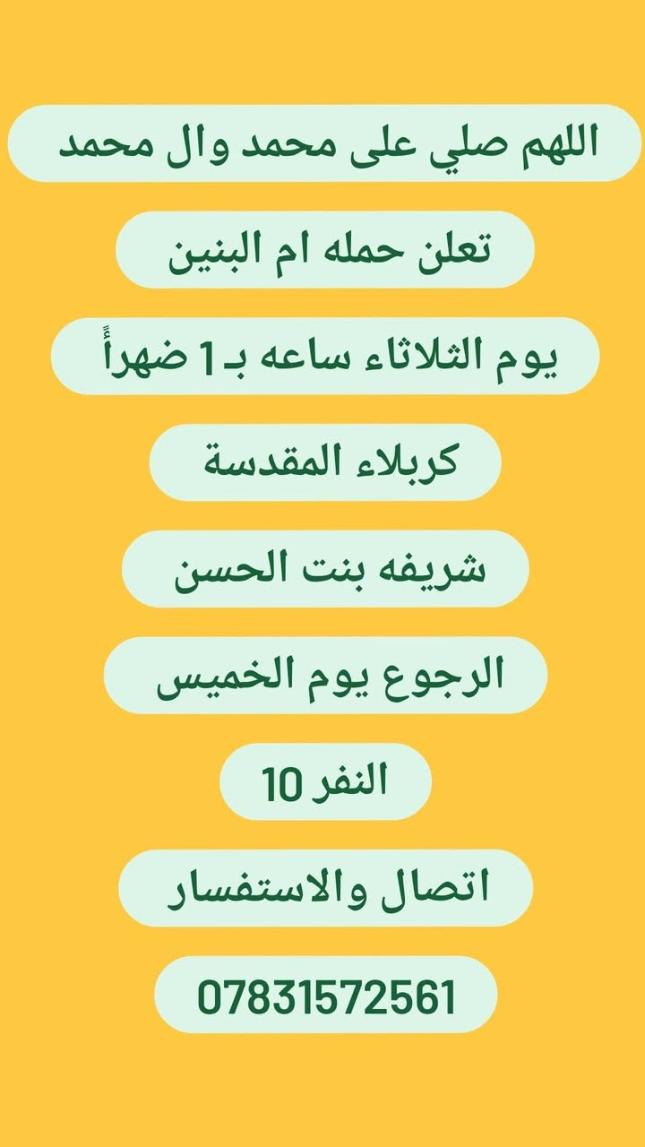 لا توجد تفاصيل

نص مكتوب في الصور:
- اللهم صلي على محمد وال محمد تعلن حمله ام البنين غداً يوم الاثنين ساعه بـ1 ظهراً النجف الاشرف كربلاء المقدسة شريفه بنت الحسن الرجوع يوم الاربعاء النفر 15 اتصال والاستفسار ***********
- اللهم صلي على محمد وال محمد
- تعلن حمله ام البنين
- يوم الثلاثاء ساعه بـ 1 ضهراً
- كربلاء المقدسة
- شريفه بنت الحسن
- الرجوع يوم الخميس
- النفر 10
- اتصال والاستفسار
- ***********