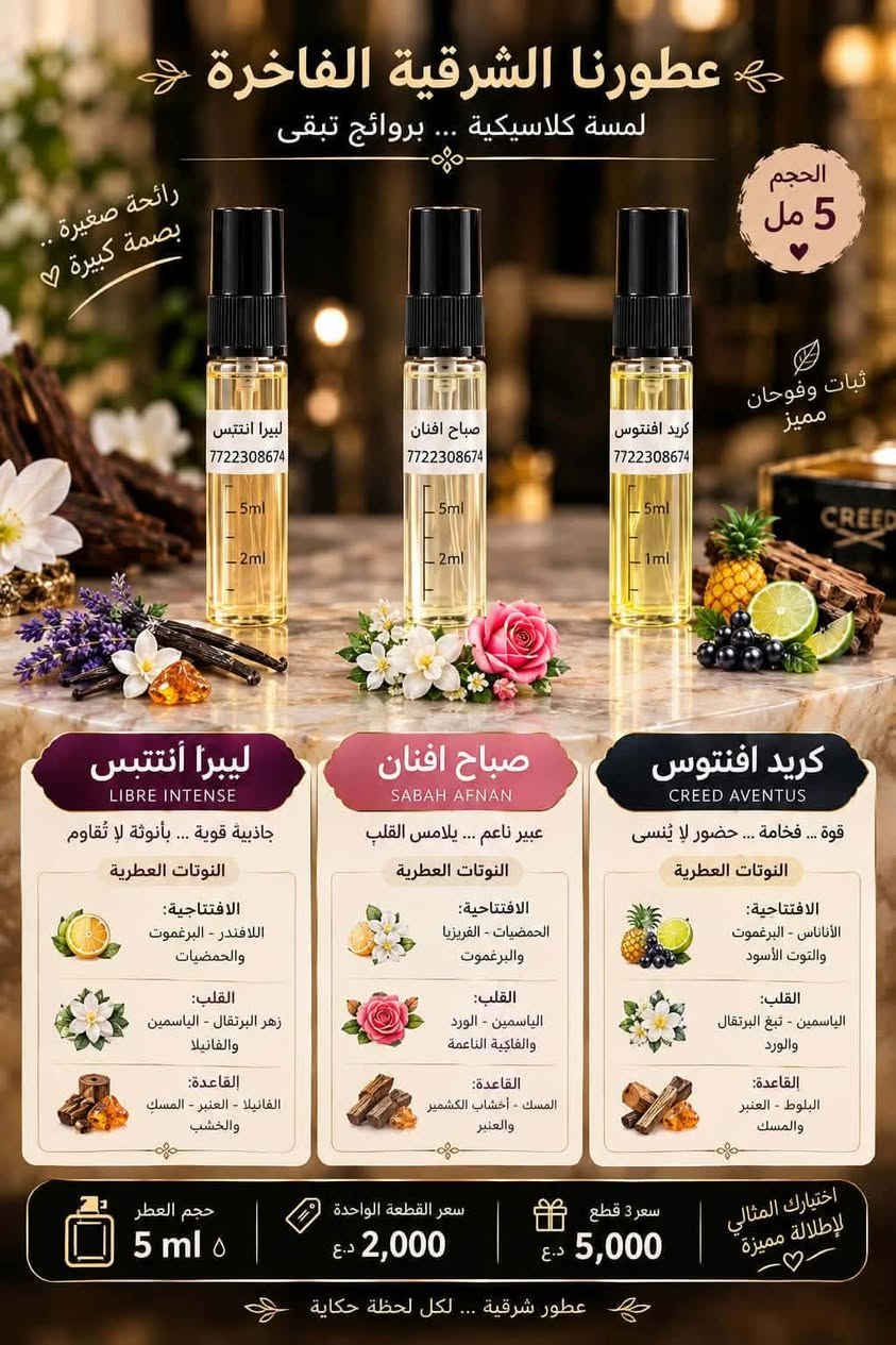بنات شوفوا شنو عدنا 🌸
عطور تعبئة بروائح تخبل وثبات حلو ✨

تحبين ريحة فخمة؟ عدنا 
تحبين ريحة ناعمة وهادية؟ عدنا 🌷
تحبين العطر اللي يفوح من بعيد؟ هم عدنا 🔥

اختاري ريحتچ المفضلة وبالسعر اللي يناسبچ 💕
عطور تعبئة… ريحة فخمة وسعر أحلى!

🚚 توصيل للباب
📩 للطلب والاستفسار راسلونا بالخاص

***********

مريم بيوتيmariam beauty
جميلة ديسمبر

نص مكتوب في الصور:
- رائحة صغيرة .. بصمة كبيرة عطورنا الصغيرة تمنحك حضوراً دائماً .. الحجم 5 مل كريد أفينتيس مباچا الفاتن ليبيرا أنْتِيس كريد أفينتيس عطر رجالي فاخر .. مزيج من القوة والانتعاش يترك أثراً مميزاً . النوتات العطرية الافتتاحية الأناناس - البرغموت والتفاح القلب الياسمين - خشب البتولا والورد القاعدة العنبر - المسك والفانيلا مباچا الفاتن أنثوي ناعم .. مفعم بالأنوثة والجاذبية لكل الأوقات. النوتات العطرية الافتتاحية الكمثري - الفريزيا والبرغموت القلب الياسمين - الورد والفانيلا القاعدة المسك - أخشاب الكشمير والعنبر ليبيرا أنْتِيس عطر نسائي ساحر .. يجمع بين الانتعاش والدفء، في توازن مثالي. النوتات العطرية الافتتاحية البرتقال - اللافندر والبرغموت القلب الياسمين - زهر البرتقال والورد القاعدة الفانيلا - العنبر والخشب سعر القطعة الواحدة 2000 دينار عند شراء الثلاث قطع 5000 دينار اختاري عطرك المفضل وكوني دائماً مميزة عطور مركزة عالية الجودة حجم مثالي للححقيبة أو السفر ثبات وفوحان مميز
- عطورنا الشرقية الفاخرة لمسة كلاسيكية ... بروائح تبقى الحجم 5 مل رائحة صغيرة .. بصمة كبيرة ♡ ثبات وفوحان مميز ليبيرا أنتنبس 772230864 - 5ml - 2ml صباح افنان 772230864 - 5ml - 2ml كريد افتنوس 772230864 - 5ml - 1ml CREED ليبيرا أنتنبس LIBRE INTENSE جاذبية قوية ... بأنوثة لا تُقاوَم النوتات العطرية الافتتاحية: اللافندر - البرغموت والحمضيات القلب: زهر البرتقال - الياسمين والفانيلا القاعدة: الفانيلا - العنبر - المسك والخشب صباح افنان SABAH AFNAN عبير ناعم ... يلامس القلب النوتات العطرية الافتتاحية: الحمضيات - الفريزيا والبرغموت القلب: الياسمين - الورد والفاكهة الناعمة القاعدة: المسك - أخشاب الكشمير والعنبر كريد افتنوس CREED AVENTUS قوة ... فخامة ... حضور لا يُنسى النوتات العطرية الافتتاحية: الأناناس - البرغموت والتوت الأسود القلب: الياسمين - تبغ البرتقال والورد القاعدة: البلوط - العنبر والمسك اختيارك المثالي لإطلالة مميزة ♡ حجم العطر 5 ml سعر القطعة الواحدة 2,000 د.ع سعر 3 قطع 5,000 د.ع عطور شرقية ... لكل لحظة حكاية
- MARIAM BEAUTY
- صباح أفنان
- نسائي
- 10 مل
- سعر القطعة
- ٣,٠٠٠ دينار
- سعر قطعتين
- ٥,٠٠٠ دينار
- نوتات العطر
- المقدمة:
- الماندرين، البرغموت، الجريب فروت
- قلب العطر:
- الكشمش الأسود، توت العليق
- القاعدة:
- المسك، البرتقال، العنبر