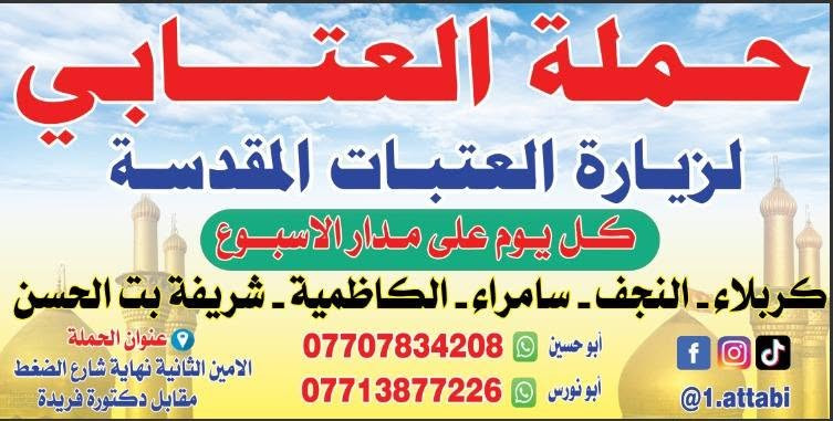 لا توجد تفاصيل

نص مكتوب في الصور:
- حملة العتابي
- ياحسين
- يا حسين
- لخدمة زوار الإمام الحسين (ع)
- الاثنين
- كل يوم اثنين كربلاء والعلوية شريفة النفر 6000 مرجع
- الثلاثاء
- كل يوم ثلاثاء كربلاء وأولاد مسلم (ع) النفر 5000 مرجع
- الأربعاء والسبت
- كل يوم سبت وأربعاء للكاظمين (ع) النفر 2000 مرجع
- الخميس
- كل يوم خميس كربلاء المقدسة النفر 5000 مرجع
- كل يوم خميس للنجف الأشرف النفر 7000 مرجع
- الجمعة
- كل يوم جمعة كربلاء والعلوية شريفة النفر 6000 مرجع
- كل يوم جمعة للنجف الأشرف والكوفة النفر 7000 مرجع
- السبت
- كل يوم سبت سامراء وسيد محمد 6000 مرجع
- كل يوم سبت كربلاء ومدينة الزائرين 5000 مرجع
- ذهاب و إياب بأمان وراحة
- تنظيم مميز برفقة أصحاب الخبرة
- عنوان الحملة
- الأمين الثانية
- نحاية شارع الضغط
- مقابل دكتورة فريدة
- للاستفسار
- أبو نورس
- ***********
- أبو حسين
- ***********
- للتواصل
- @1.attabi
- حملة العتابي لزيارة العتبات المقدسة كل يوم على مدار الاسبوع كربلاء - النجف - سامراء - الكاظمية - شريفة بنت الحسن عنوان الحملة الامين الثانية نهاية شارع الضغط مقابل دكتورة فريدة *********** أبو حسين *********** أبو نورس @1.attabi