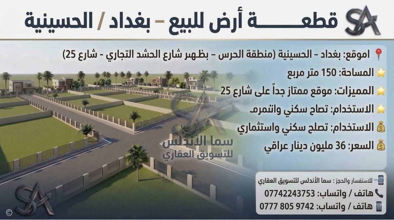 🏡 يعلن مكتب "سما الأندلس" للتسويق العقاري عن توفر مجموعة عقارات مميزة للبيع/في منطقة الحسينية ببغداد.
💡 شاهدوا الصور المرفقة لمعرفة التفاصيل والمواصفات.
📞 للاتصال والاستفسار، يرجى التواصل  على الرقم: 
وذا تريد تبيع او تشتري عقار تريد تبيعه احنه حاضرين 
[***********]

نص مكتوب في الصور:
- قطعة أرض للبيع - بغداد / الحسينية الموقع: بغداد - الحسينية (منطقة الحرس - شارع 15) المساحة: 300 متر مربع (قابلة للتقسيم إلى 100 متر) الواجهة: 7 متر لكل 100 متر نوع السند: طابو ملك صرف (سند منفصل) المميزات: موقع ركن مميز على شارع 15 م الاستخدام: تصلح سكني واستثماري السعر: 16 مليون دينار عراقي للـ 100 متر للاستفسار والحجز: سما الأندلس للتسويق العقاري هاتف / واتساب: *********** هاتف / واتساب: *********** سما الأندلس للتسويق العقاري
- قطعة أرض للبيع - بغداد / الحسينية الموقع: بغداد - الحسينية (منطقة الحرس - مربع ال 6 - شارع 15) المساحة: 112.5 متر مربع نوع السند: طابو ملك صرف (سند منفصل) المميزات: موقع ركن مميز على ساحة وشارع 15 م الاستخدام: تصلح سكني واستثماري السعر: 17 مليون دينار عراقي سما الأندلس للتسويق العقاري للاستفسار والحجز: سما الأندلس للتسويق العقاري هاتف / واتساب: *********** هاتف / واتساب: ***********
- قطعة أرض للبيع - بغداد / الحسينية الموقع: بغداد - الحسينية (منطقة الحرس - مربع ال 5000 - ركن على ساحة وشارع 15) المساحة: 50 متر مربع (واجهة مناسبة لقطعة ركن) نوع السند: طابو ملك صرف (سند منفصل) المميزات: موقع ركن مميز على ساحة وشارع 15 م الاستخدام: تصلح سكني واستثماري السعر: 12 مليون دينار عراقي سما الأندلس للتسويق العقاري للاستفسار والحجز : سما الأندلس للتسويق العقاري هاتف / واتساب: *********** هاتف / واتساب: ***********
- قطعة أرض للبيع - بغداد / الحسينية
- الموقع: بغداد - الحسينية (منطقة الحرس - بظهر شارع الحشد التجاري - شارع 25)
- المساحة: 150 متر مربع
- المميزات: موقع ممتاز جداً على شارع 25
- الاستخدام: تصلح سكنى واستثماري
- السعر: 36 مليون دينار عراقي
- سما الأندلس للتسويق العقاري
- للاستفسار والحجز: سما الأندلس للتسويق العقاري
- هاتف / واتساب: ***********
- هاتف / واتساب: ***********
- قطعة أرض للبيع - بغداد / الحسينية الموقع: بغداد - الحسينية (منطقة الحرس - بظهر شارع الحشد التجاري - شارع 15) المساحة: 150 متر مربع المميزات: موقع مميز جداً الاستخدام: تصلح سكني واستثماري السعر: 33 مليون دينار عراقي للاستفسار والحجز: سما الأندلس للتسويق العقاري هاتف / واتساب: *********** هاتف / واتساب: ***********
- قطعة أرض للبيع - بغداد / الحسينية الموقع: بغداد - الحسينية (منطقة الحرس - بظهرة الحرس - بظهر شارع المرور التجاري) المساحة: 150 متر مربع المميزات: قطعة مميزه جدا على ساحة وحرف T نوع السند: طابو ملك صرف الاستخدام: سكني واستثماري بنفس الوقت سما الأندلس للتسويق العقاري للاستفسار والحجز: سما الأندلس للتسويق العقاري هاتف / واتساب: *********** هاتف / واتساب: ***********
- قطعة أرض للبيع - بغداد / الحسينية الموقع: بغداد - الحسينية (منطقة الحرس - خلف دائرة مرور امة - المربع 4 - شارع 15 15) المساحة: 100 متر مربع نوع السند: طابو ملك صرف الاستخدام: سكني واستثماري بنفس الوقت السعر: 18 مليون دينار عراقي سما الأندلس للتسويق العقاري للاستفسار والحجز: هاتف / واتساب: *********** هاتف / واتساب: ***********
- قطعة أرض للبيع - بغداد / الحسينية الموقع: بغداد - الحسينية (منطقة الحرس - خلف دائرة مرور الحسينية) نوع السند: طابو ملك صرف الاستخدام: سكني واستثماري بنفس الوقت السعر: 30 مليون دينار عراقي سما الأندلس للتسويق العقاري للاستفسار والحجز: هاتف / واتساب: *********** هاتف / واتساب: ***********
- قطع أراضي للبيع - بغداد / الحسينية الموقع: بغداد - الحسينية (منطقة الحرس - خلف دائرة مرور الحسينية) نوع السند: طابو ملك صرف الاستخدام: سكني واستثماري بنفس الوقت للاستفسار والطلب: سما الأندلس للتسويق العقاري هاتف / واتساب: *********** للاستفسار والحجز: هاتف / واتساب: *********** هاتف / واتساب: ***********
