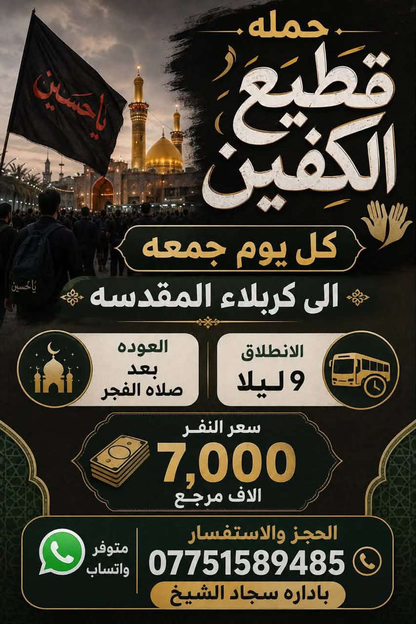 #انتباه #انتباه #انتباه

#تعلن_حمله_قطيع_الكفين 

برنامج يوم الأربعاء #كربلاء_المقدسه 🕌

الانطلاق 9 ليلا والعوده بعد صلاة الفجر 

سعر النفر 7️⃣ الاف مرجع 

🌺🌺🌺🌺🌺🌺🌺🌺🌺🌺🌺🌺🌺🌺🌺

برنامج يوم الخميس2️⃣ #كربلاءالمقدسة 🕌

الذهاب 8 ليلا والعوده بعد صلاه الفجر 

سعر النفر 7️⃣ الاف مرجع 

🌺🌺🌺🌺🌺🌺🌺🌺🌺🌺🌺🌺🌺🌺🌺

برنامج يوم الخميس3️⃣ #النجف_الاشرف 🕌

الذهاب 10 ليلا والرجوع 9 صباحا 

سعر النفر 🔟 الاف مرجع 

🌺🌺🌺🌺🌺🌺🌺🌺🌺🌺🌺🌺🌺🌺🌺

برنامج يوم الجمعه #سامراء_المقدسه #سيد_محمد  ليله استشهاد الإمام الحسن العسكري 

الانطلاق 7 مساء والرجوع بعد صلاة الفجر 

سعر النفر 🔟 الاف مرجع 

🌺🌺🌺🌺🌺🌺🌺🌺🌺🌺🌺🌺🌺🌺🌺

برنامج يوم الجمعه 3️⃣ #كربلاء_المقدسه

الانطلاق 8 ليلا والرجوع بعد صلاه الفجر 

سعر النفر 7️⃣ الاف مرجع 

🌺🌺🌺🌺🌺🌺🌺🌺🌺🌺🌺🌺🌺🌺🌺

برنامج يوم الجمعه 3️⃣ #النجف_الاشرف 

الانطلاق 10 ليلا والرجوع 9 صباحا 

سعر النفر 🔟 الاف مرجع 

🌺🌺🌺🌺🌺🌺🌺🌺🌺🌺🌺🌺🌺🌺🌺

الحجز والاستفسار: متوفر واتساب 

( *********** ) سجاد الشيخ
