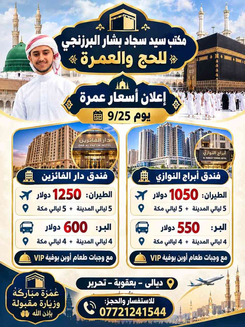 بسم الله والصلاة والسلام على سيدنا محمد وعلى اله وصحبه وسلم
✨مكتب السيد سجاد بشار البرزنجي للحج والعمرة 

يتقدم ارقى خدمات الضيوف الرحمن 
البر 🚌✨
والجو ✈️✨

نص مكتوب في الصور:
- مكتب سيد سجاد بشار البرزنجي للحج والعمرة إعلان أسعار عمرة يوم 9/25 دار الفائزين DAR AL FAEZIN HOTEL فندق دار الفائزين الطيران: 1250 دولار 5 ليالي المدينة + 5 ليالي مكة البر: 600 دولار 4 ليالي المدينة + 4 ليالي مكة مع وجبات طعام أوبن بوفية VIP أبراج النوازي AL NAWAZI TOWERS HOTEL فندق أبراج النوازي الطيران: 1050 دولار 5 ليالي المدينة + 5 ليالي مكة البر: 550 دولار 4 ليالي المدينة + 4 ليالي مكة مع وجبات طعام أوبن بوفية VIP عُمْرَة مباركة وزيارة مقبولة بإذن الله ديالى - بعقوبة - تحرير للاستفسار والحجز: ***********