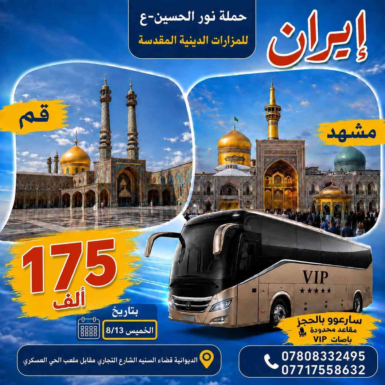 انتباه انتباة  تعلن حملة نور الحسين-ع للمزارات الدينية المقدسة
برنامج إيران عرض خاص/ برنامج كامل مع طعام 
13/8/2026 يوم الخميس عصراً 
باصات في اي بي VlP

البرنامج الاول: 
قم +مشهد+نيشابور... 
12 يوم بسعر  175   ألف 
1- نقل باصات رجال الأعمال ال Vip 
2-  سكن درجة اولى وقريبة من المزارات الدينية - .. وزيارة جميع مزارات في مشهد وقم - ومناطق سياحة 

3-  ثلاث وجبات طعام في مشهد 
برنامج كامل مع طعام 
-------------------------------------------------------------
_________________________________________
البرنامج الثاني/قم+مشهد+ شمال ايران/ مدة الرحلة هو  (14يوم) بسعر  275  الف
13/8/2026 يوم الخميس عصراً 
ومع ثلاث وجبات الطعام في مشهد المقدسه 
وجبه الافطار في شمال ايران 
الطعام في قم  والشمال على المسافر فقط..
---------------------------------------------
-------------------------------------------------------------------------
 علمًا البرامج بجودة عالية
_......    .........    ..........  .......
ملاحظة 
كادر يرافق الرحله على طول الطريق من  الشركة الى الشركة  يجيد اللغة العربية والفارسية
-------------------------------------------------------------------------

___
للحجز والاستفسار الاتصال بنا
***********
***********

العنوان // الديوانية / قضاء السنيه/  الشارع التجاري / مقابل ملعب الحي العسكري 📍
وبأدارة  //  سيد قاسم الميالي
