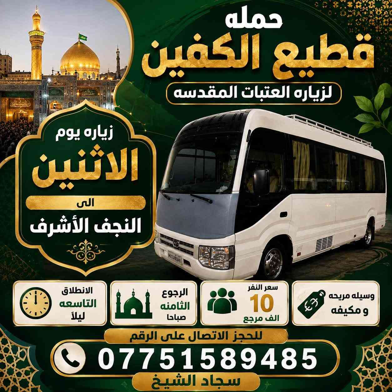 #انتباه #انتباه #انتباه 

#تعلن_حمله_قطيع_الكفين 🕌
لزياره العتبات المقدسه 

برنامج يوم الاحد #كربلاء_المقدسه

الانطلاق ( 8 ) ليلا العوده بعد صلاة الفجر 

سعر النفر 7️⃣ الاف مرجع 

🌺🌺🌺🌺🌺🌺🌺🌺🌺🌺🌺🌺🌺🌺🌺

برنامج يوم الاثنين #كربلاءالمقدسة 🕌

الساعه  ( 8 ) ليلا  والرجوع بعد صلاه الفجر
 
سعر النفر 7️⃣ الاف مرجع 

🌺🌺🌺🌺🌺🌺🌺🌺🌺🌺🌺🌺🌺🌺🌺

برنامج يوم الاثنين #النجف_الاشرف 🕌

الانطلاق ( 10 ) ليلا والعوده ( 8 ) صباحا 

سعر النفر 🔟 الاف مرجع 

🌺🌺🌺🌺🌺🌺🌺🌺🌺🌺🌺🌺🌺🌺🌺 

برنامج يوم الثلاثاء #كربلاء_المقدسه  🕌

والذهاب ( 8 ) ليلا والعوده بعد صلاة الفجر 

سعر النفر 7️⃣ الاف مرجع 

🌺🌺🌺🌺🌺🌺🌺🌺🌺🌺🌺🌺🌺🌺🌺

برنامج يوم الثلاثاء #النجف_الاشرف 🕌

الساعه 10 ليلا والرجوع 9 صباحا 

سعر النفر 🔟 الاف مرجع 

🌺🌺🌺🌺🌺🌺🌺🌺🌺🌺🌺🌺🌺🌺🌺

برنامج يوم الاربعاء سياره رقم ( 1 ) 

#كربلاءالمقدسة 🕌

الساعه 2 ضهرا والرجوع 10 ليلا 

سعر النفر 7️⃣ الاف مرجع 

🌺🌺🌺🌺🌺🌺🌺🌺🌺🌺🌺🌺🌺🌺🌺

يوم الاربعاء سياره رقم ( 2 ) #الكاظمية_المقدسه 

الذهاب 3 عصرا والعود حسب الاتفاق 

سعر النفر 3️⃣ الاف مرجع 

🌺🌺🌺🌺🌺🌺🌺🌺🌺🌺🌺🌺🌺🌺🌺

#الحجزوالاستفسار اتصال أو واتساب 

( *********** ) سجاد الشيخ
