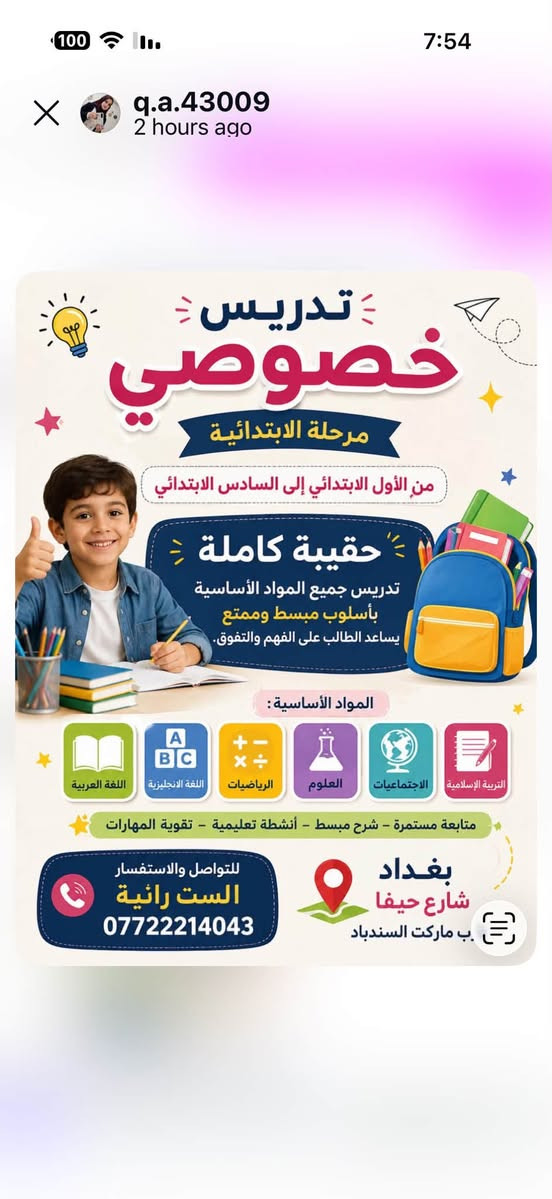 لا توجد تفاصيل

نص مكتوب في الصور:
- دروس تقوية للمرحلة الابتدائية شرح مبسط - متابعة مستمرة - تأسيس قوي رفع مستوى حل الواجبات اختبارات دورية متابعة فردية
- q.a.43009 2 hours ago تدريس خصوصي مرحلة الابتدائية من الأول الابتدائي إلى السادس الابتدائي حقيبة كاملة تدريس جميع المواد الأساسية بأسلوب مبسط وممتع يساعد الطالب على الفهم والتفوق. المواد الأساسية : اللغة العربية اللغة الانجليزية الرياضيات العلوم الاجتماعيات التربية الإسلامية متابعة مستمرة - شرح مبسط - أنشطة تعليمية - تقوية المهارات للتواصل والاستفسار الست رائية *********** بغداد شارع حيفا ب ماركت السندباد
- q.a.43009 2 hours ago تدريس خصوصي للمرحلة المتوسطة لجميع الدروس تدريس جميع المواد بأسلوب مبسط وممتع فهم أفضل نتائج أعلى ثقة بالنفس شرح مبسط وأمثلة واضحة أسلوب ممتع وتفاعلي متابعة مستمرة وتقوية نقاط الضعف للنجاح والتفوق بإذن الله بغداد شارع حيفا ماركت السندباد للتواصل والاستفسار الست رانية ***********
- q.a.43009 2 hours ago تدريس خصوصي للمرحلة الإعدادية لجميع الدروس تدريس جميع المواد بأسلوب مبسط وممتع معنا .. طريقك نحو النجاح والتفوق شرح مبسط وأمثلة واضحة أسلوب ممتع وتفاعلي متابعة مستمرة وتقوية نقاط الضعف للنجاح والتفوق بإذن الله للتواصل والاستفسار الست رانية *********** بغداد شارع حيفا قرب ماركت السندباد