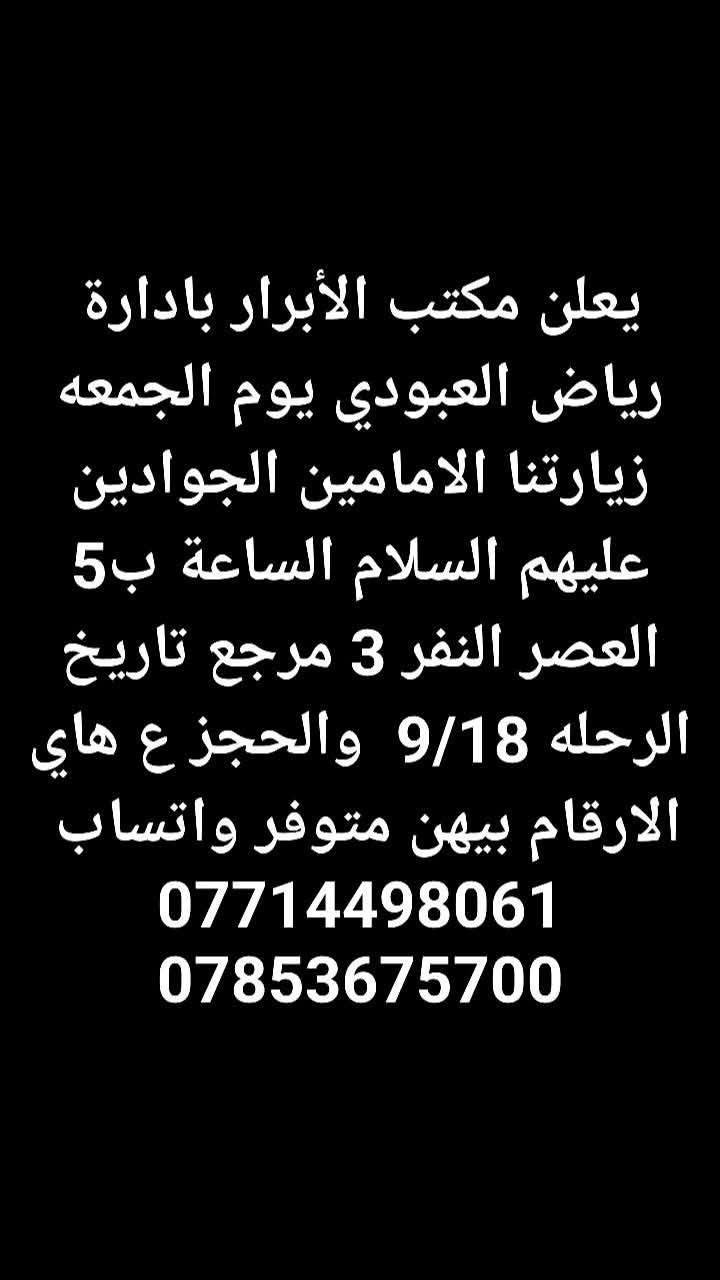 لا توجد تفاصيل

نص مكتوب في الصور:
- يعلن مكتب الأبرار بادارة رياض العبودي يوم الجمعه زيارتنا للنجف الاشرف والكوفه الساعة 8 بليل النفر 10 مرجع تاريخ الرحله 9/18 والحجز ع هاي الارقام بيهن متوفر واتساب *********** ***********
- يعلن مكتب الأبرار بادارة رياض العبودي يوم الجمعه زيارتنا كربلاء المقدسه والعلويه شريفه الساعه 2 الضهر النفر 10 مرجع تاريخ الرحله 9/18 والحجز ع هاي الارقام بيهن متوفر واتساب *********** ***********
- يعلن مكتب الأبرار بادارة رياض العبودي يوم الجمعه زيارتنا كربلاء المقدسه الساعة ب 3 الضهر النفر 6 مرجع تاريخ الرحله 9/18 والحجز ع هاي الارقام بيهن متوفر واتساب *********** ***********
- يعلن مكتب الأبرار بادارة رياض العبودي يوم الجمعه زيارتنا الامامين الجوادين عليهم السلام الساعة ب 5 العصر النفر 3 مرجع تاريخ الرحله 9/18 والحجز ع هاي الارقام بيهن متوفر واتساب *********** ***********
- يعلن مكتب الأبرار بادارة رياض العبودي يوم السبت زيارتنا السامراء المقدسه وسيد محمد الساعه ب 3 الضهر النفر 6 مرجع تاريخ الرحله 9/19 والحجز ع هاي الارقام بيهن متوفر واتساب *********** ***********
- يعلن مكتب الأبرار بادارة رياض العبودي يوم السبت زيارتنا الامامين الجوادين عليهم السلام الساعة ب 5 العصر النفر 3 مرجع تاريخ الرحله 9/19 والحجز ع هاي الارقام بيهن متوفر واتساب *********** ***********