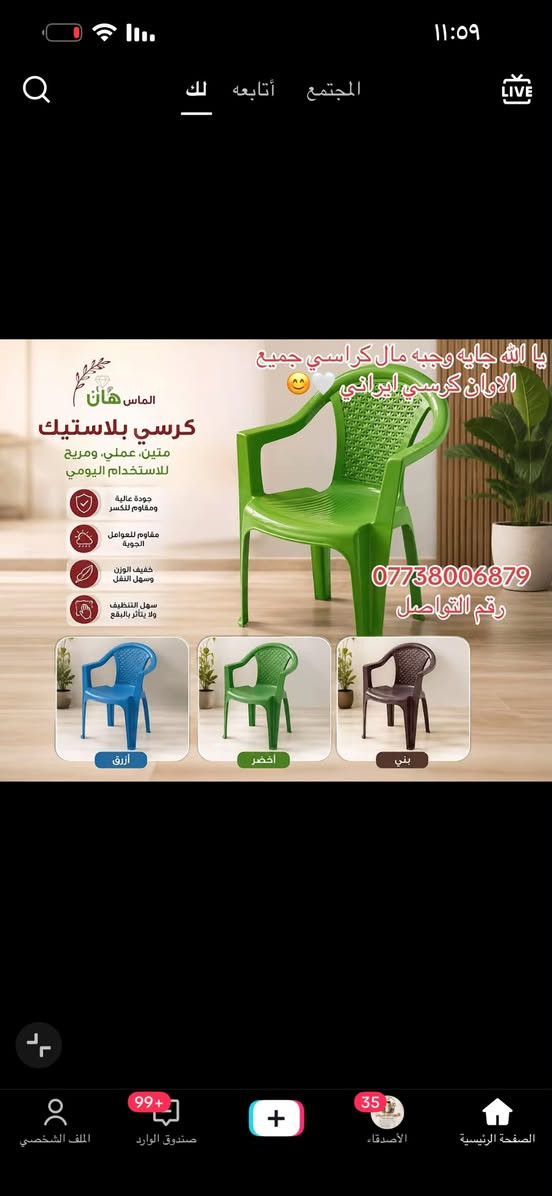 متوفر ***********

نص مكتوب في الصور:
- LUXURY CHAIR COLLECTION
- PREMIUM FURNITURE FOR MODERN LIVING
- CONTACT US: ***********
- 11:09
- المجتمع
- أتابعه
- لك
- LIVE
- يا الله جايه وجبه مال كراسي جميع الوان كرسي ايراني
- الماس هان
- كرسي بلاستيك
- متين، عملي، ومريح
- للاستخدام اليومي
- جودة عالية
- ومقاوم للكسر
- مقاوم للعوامل
- الجوية
- خفيف الوزن
- وسهل النقل
- سهل التنظيف
- ولا يتأثر بالبقع
- ***********
- رقم التواصل
- أزرق
- اخضر
- بني
- الصفحة الرئيسية
- الأصدقاء
- صندوق الوارد
- الملف الشخصي
