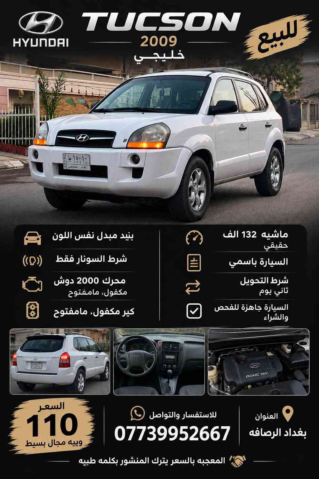 السلام عليكم :

🚘 للبيع Hyundai Tucson 2009 خليجي🪬

• بنيد مبدل نفس اللون
• شرط السونار فقط
• محرك 2000 دوش مكفول، مامفتوح
• كير مكفول، مامفتوح
• ماشية 132 ألف كم حقيقي
• السيارة باسمي
• شرط التحويل ثاني يوم
• السيارة جاهزة للفحص والشراء

📍 للجادين فقط، الفحص على حساب المشتري
💰 السعر: 110 وبيه مجال
📞 للاستفسار /***********
العنوان / (بغداد الرصافه)

نص مكتوب في الصور:
- HYUNDAI TUCSON 2009 خليجي للبيع بنيد مبدل نفس اللون شرط السونار فقط محرك 2000 دوش مكفول، مامفتوح كير مكفول، مامفتوح ماشيه 132 الف حقيقي السيارة باسمي شرط التحويل ثاني يوم السيارة جاهزة للفحص والشراء السعر 110 و بيه مجال بسيط للاستفسار والتواصل *********** العنوان بغداد الرصافه المعجبه بالسعر يترك المنشور بكلمه طيبه