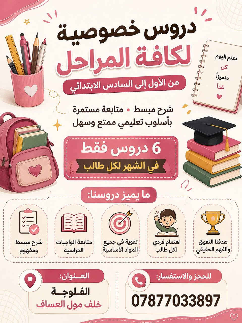 لا توجد تفاصيل

نص مكتوب في الصور:
- تعلم اليوم
- كن
- متفوقاً
- غداً
- ❤
- دروس خصوصية
- للمرحلة المتوسطة
- من الأول إلى الثالث المتوسط
- شرح مبسط • متابعة مستمرة
- بأسلوب تعليمي ممتع وسهل
- 6 دروس فقط
- في الشهر لكل طالب
- ما يميز دروسنا:
- شرح مبسط ومفهوم
- متابعة الواجبات الدراسية
- تقوية في جميع المواد الأساسية
- اهتمام فردي لكل طالب
- هدفنا التفوق والفهم الحقيقي
- العنوان:
- الفلوجة
- خلف مول العساف
- للحجز والاستفسار:
- ***********
- مميزاً
- لكافة المراحل
- من الأول إلى السادس الابتدائي