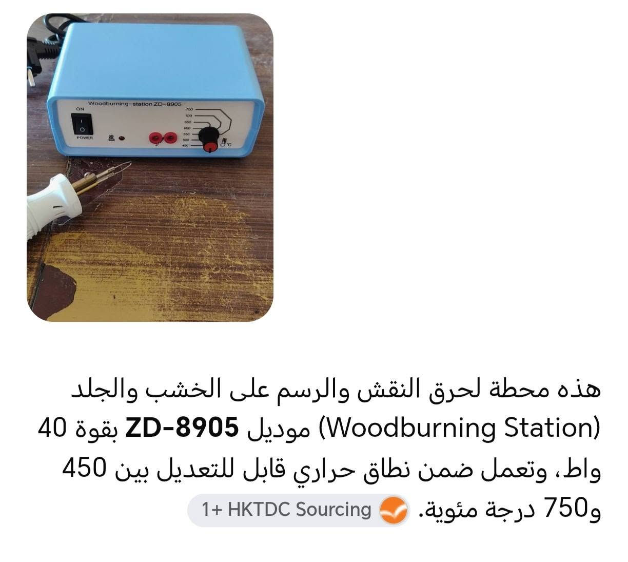 كاوية حرارية للنقش والرسم على الخشب والجلد ويمكن استعمالها بعدة مجالات أخرى.. السعر 20.000
*********** واتساب.. توصيل كربلاء 3000 محافظات 5000

نص مكتوب في الصور:
- هذه محطة لحرق النقش والرسم على الخشب والجلد (Woodburning Station) موديل ZD-8905 بقوة 40 واط، وتعمل ضمن نطاق حراري قابل للتعديل بين 450 و750 درجة مئوية. 1+ HKTDC Sourcing